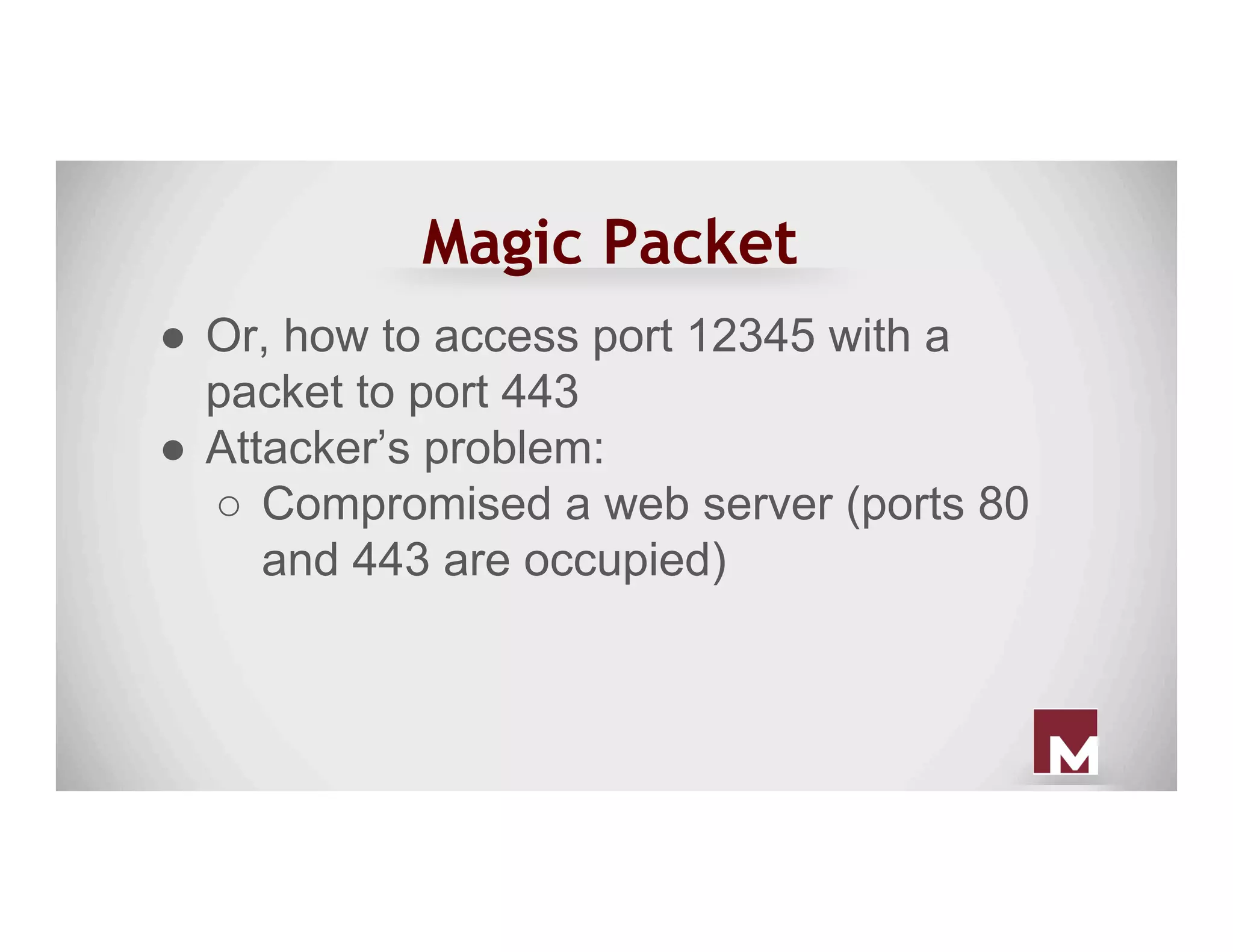 Magic Packet
●  Or, how to access port 12345 with a
packet to port 443
●  Attacker’s problem:
○  Compromised a web server (ports 80
and 443 are occupied)
 