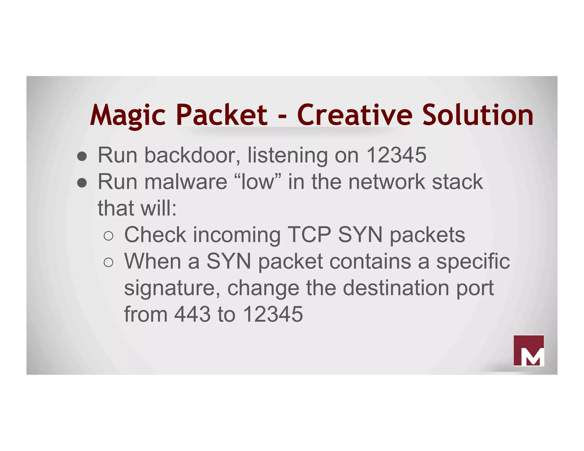 Magic Packet - Creative Solution
●  Run backdoor, listening on 12345
●  Run malware “low” in the network stack
that will:
○  Check incoming TCP SYN packets
○  When a SYN packet contains a specific
signature, change the destination port
from 443 to 12345
 
