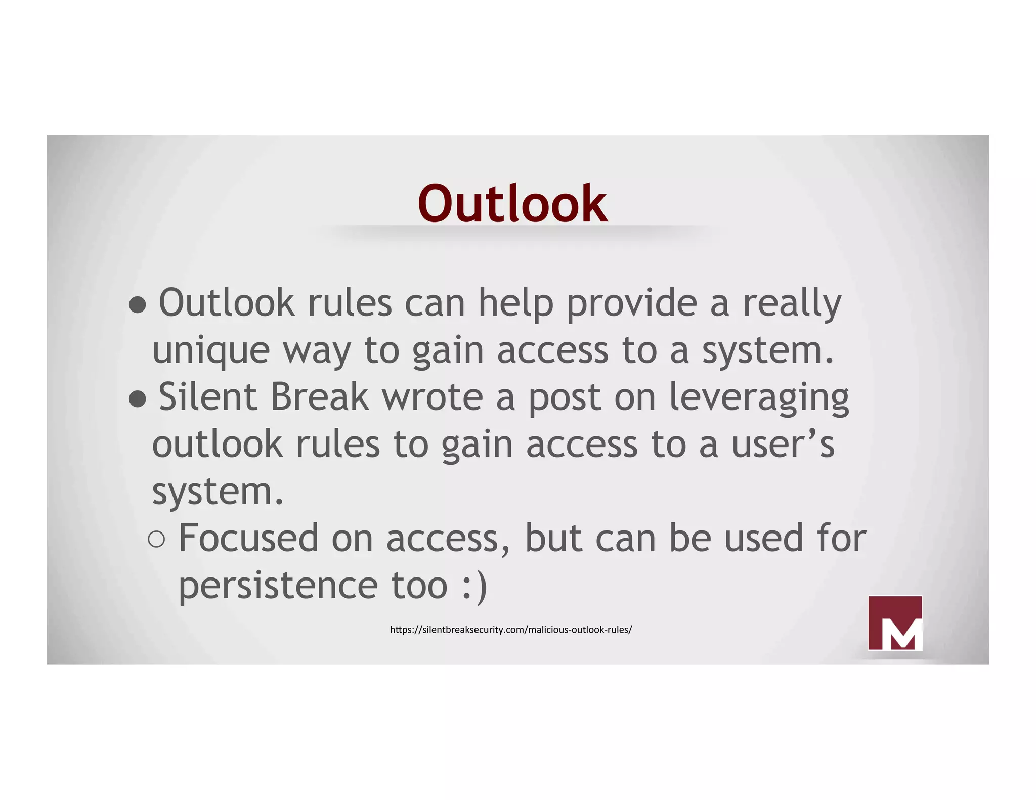 Outlook
● Outlook rules can help provide a really
unique way to gain access to a system.
● Silent Break wrote a post on leveraging
outlook rules to gain access to a user’s
system.
○ Focused on access, but can be used for
persistence too :)
h"ps://silentbreaksecurity.com/malicious-outlook-rules/	
 