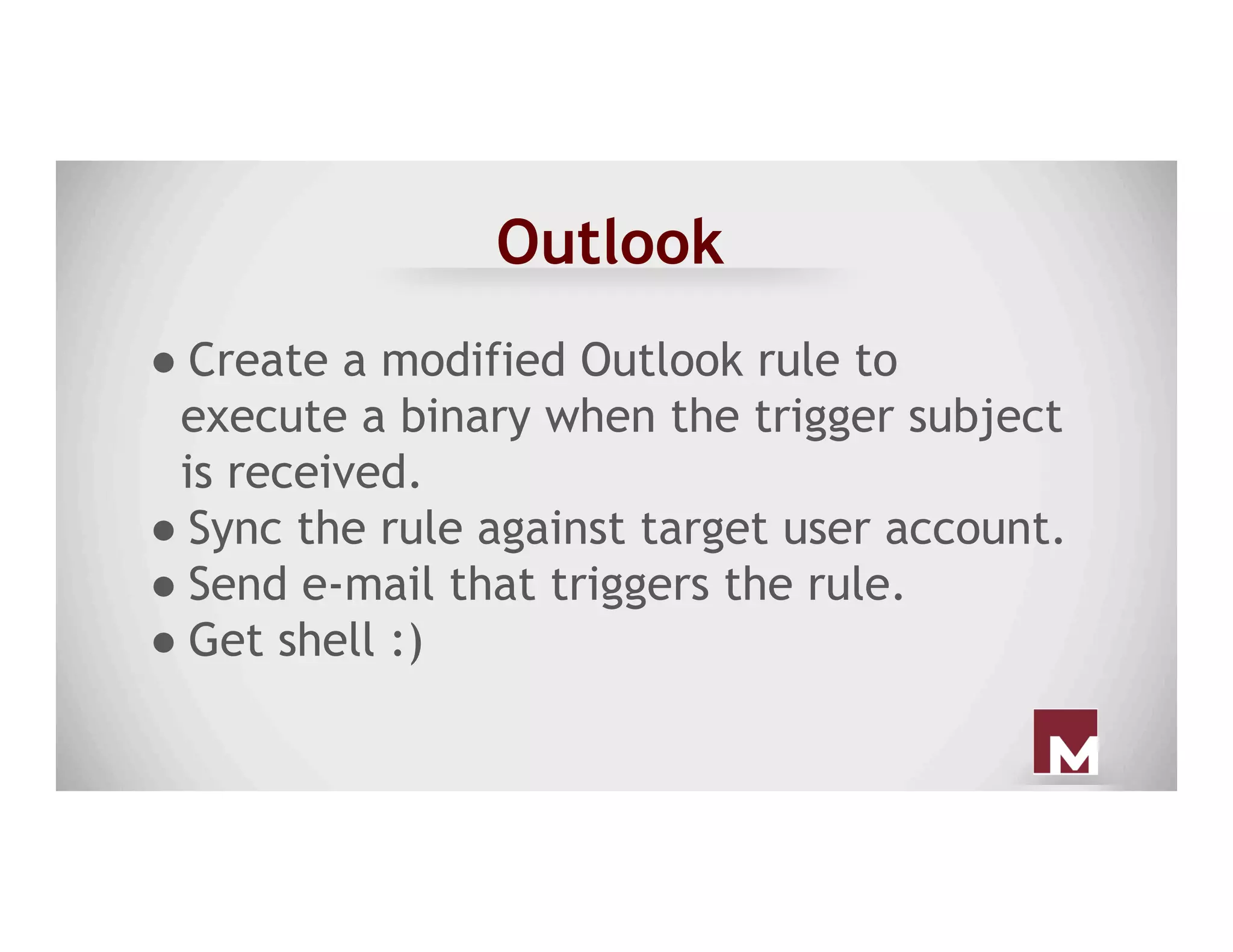 Outlook
● Create a modified Outlook rule to
execute a binary when the trigger subject
is received.
● Sync the rule against target user account.
● Send e-mail that triggers the rule.
● Get shell :)
 