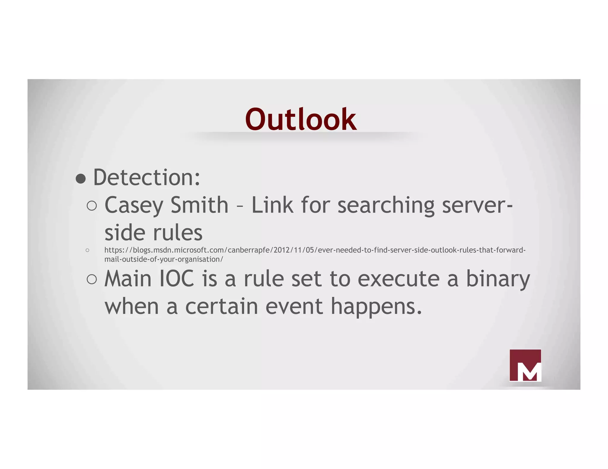 Outlook
● Detection:
○ Casey Smith – Link for searching server-
side rules
○  https://blogs.msdn.microsoft.com/canberrapfe/2012/11/05/ever-needed-to-find-server-side-outlook-rules-that-forward-
mail-outside-of-your-organisation/
○ Main IOC is a rule set to execute a binary
when a certain event happens.
 