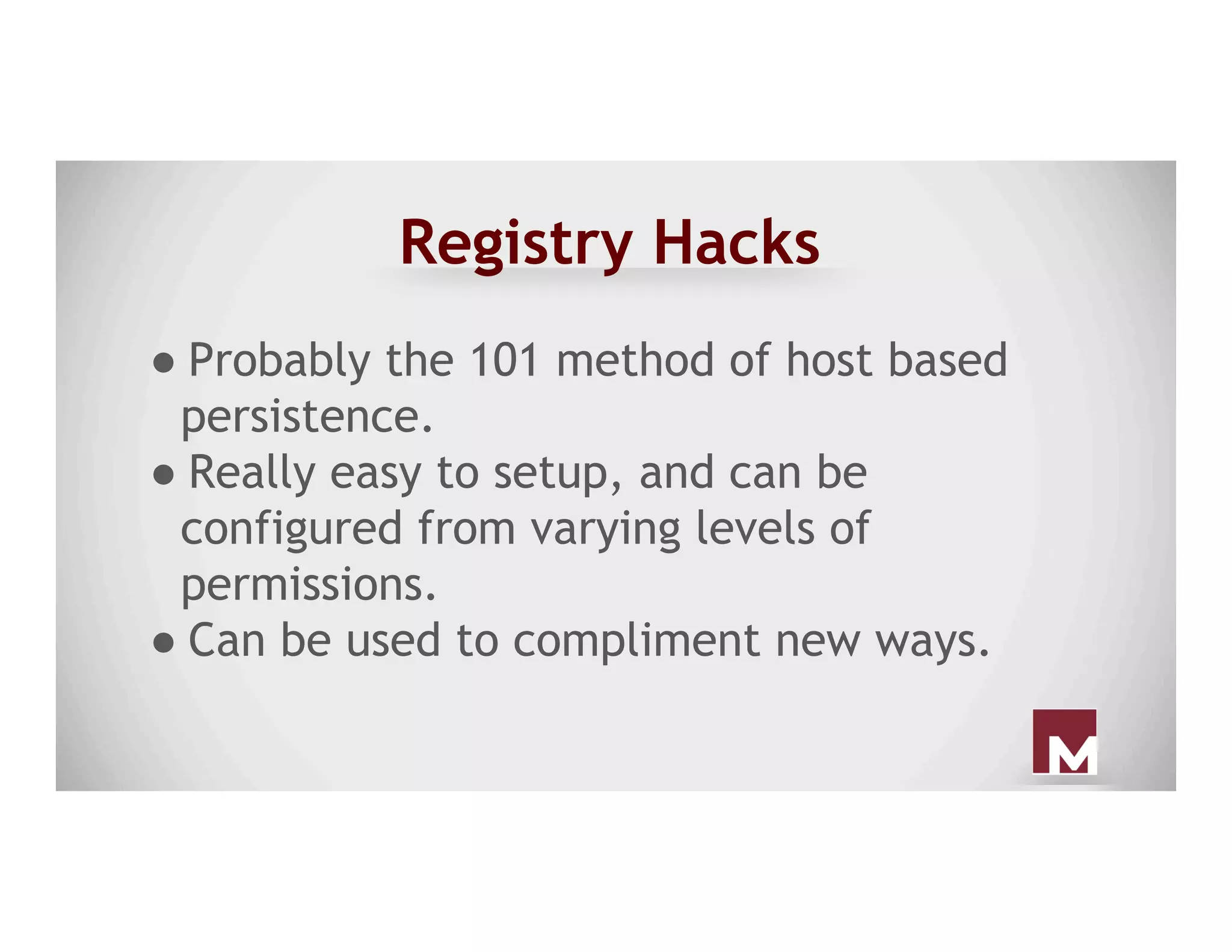 Registry Hacks
● Probably the 101 method of host based
persistence.
● Really easy to setup, and can be
configured from varying levels of
permissions.
● Can be used to compliment new ways.
 