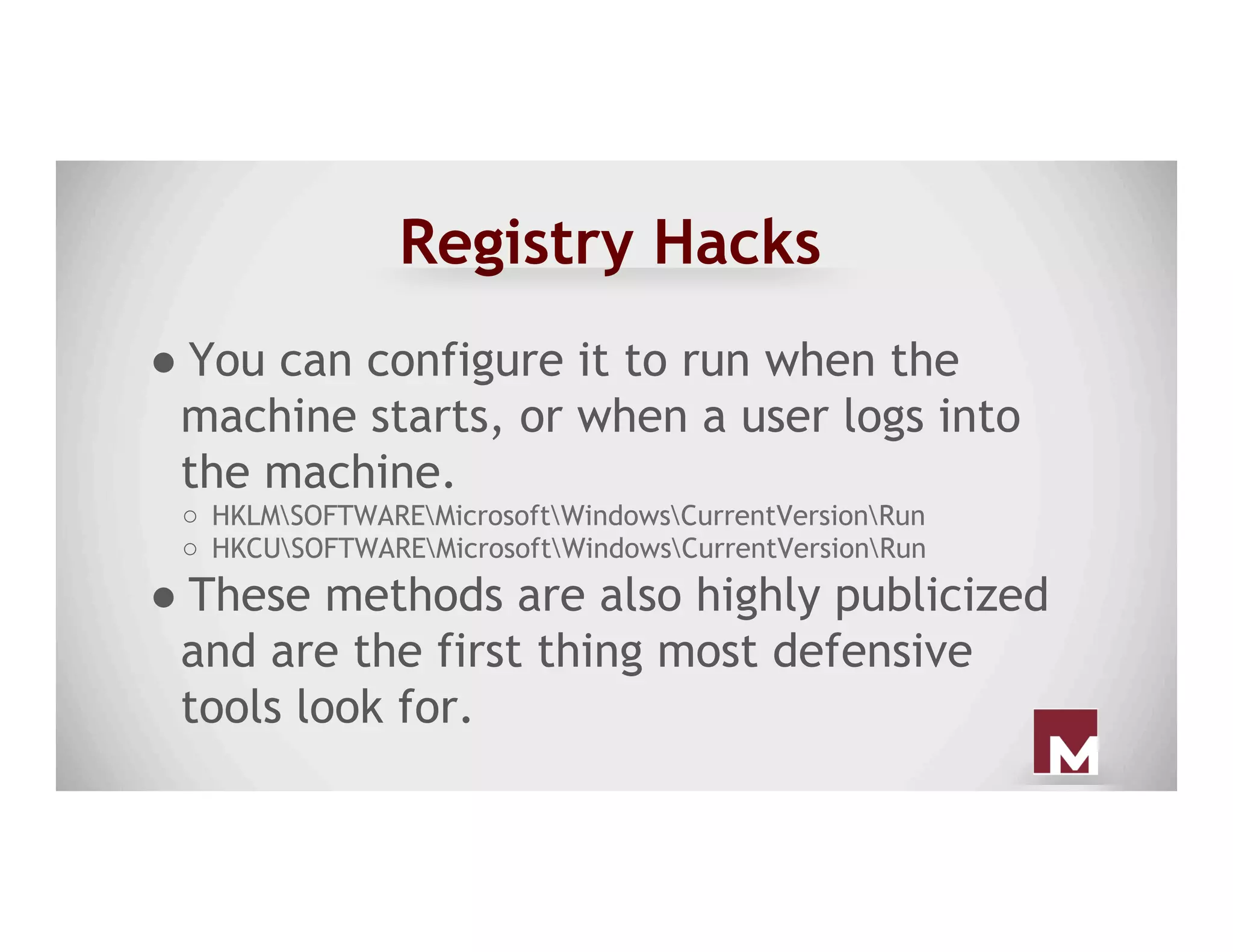 Registry Hacks
● You can configure it to run when the
machine starts, or when a user logs into
the machine.
○  HKLMSOFTWAREMicrosoftWindowsCurrentVersionRun
○  HKCUSOFTWAREMicrosoftWindowsCurrentVersionRun
● These methods are also highly publicized
and are the first thing most defensive
tools look for.
 