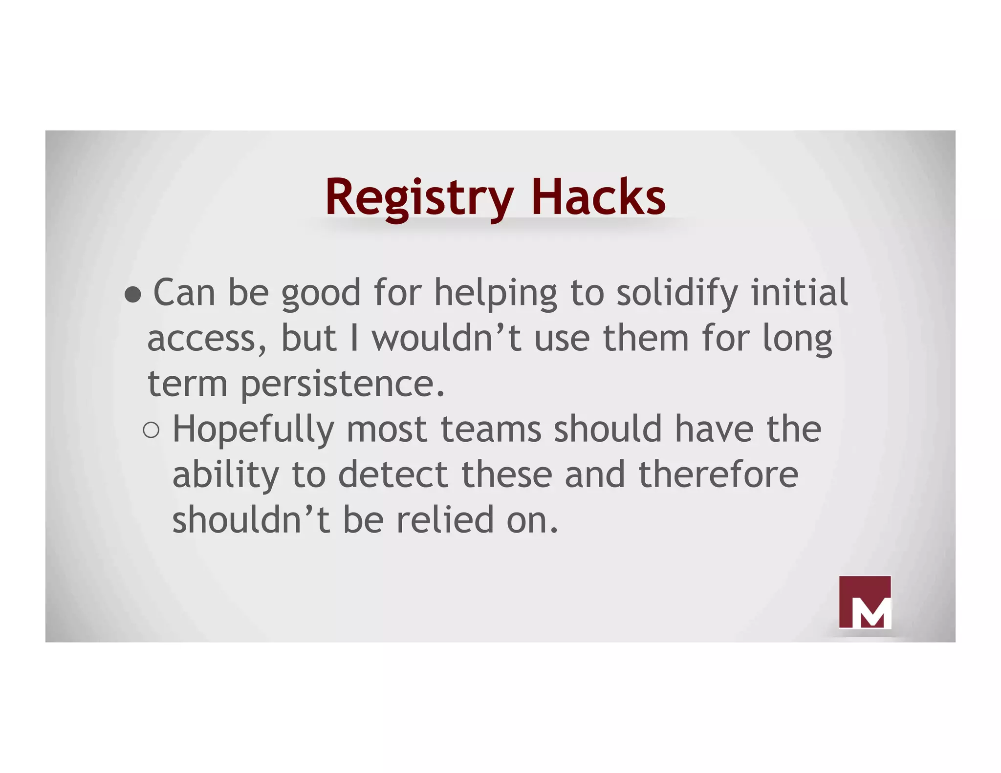 Registry Hacks
● Can be good for helping to solidify initial
access, but I wouldn’t use them for long
term persistence.
○ Hopefully most teams should have the
ability to detect these and therefore
shouldn’t be relied on.
 
