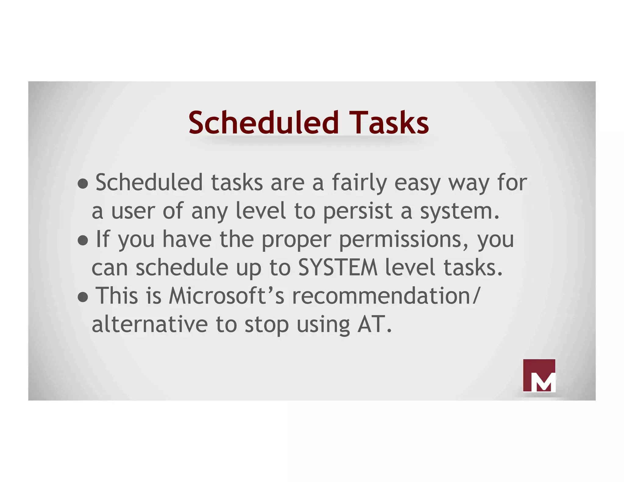 Scheduled Tasks
● Scheduled tasks are a fairly easy way for
a user of any level to persist a system.
● If you have the proper permissions, you
can schedule up to SYSTEM level tasks.
● This is Microsoft’s recommendation/
alternative to stop using AT.
 