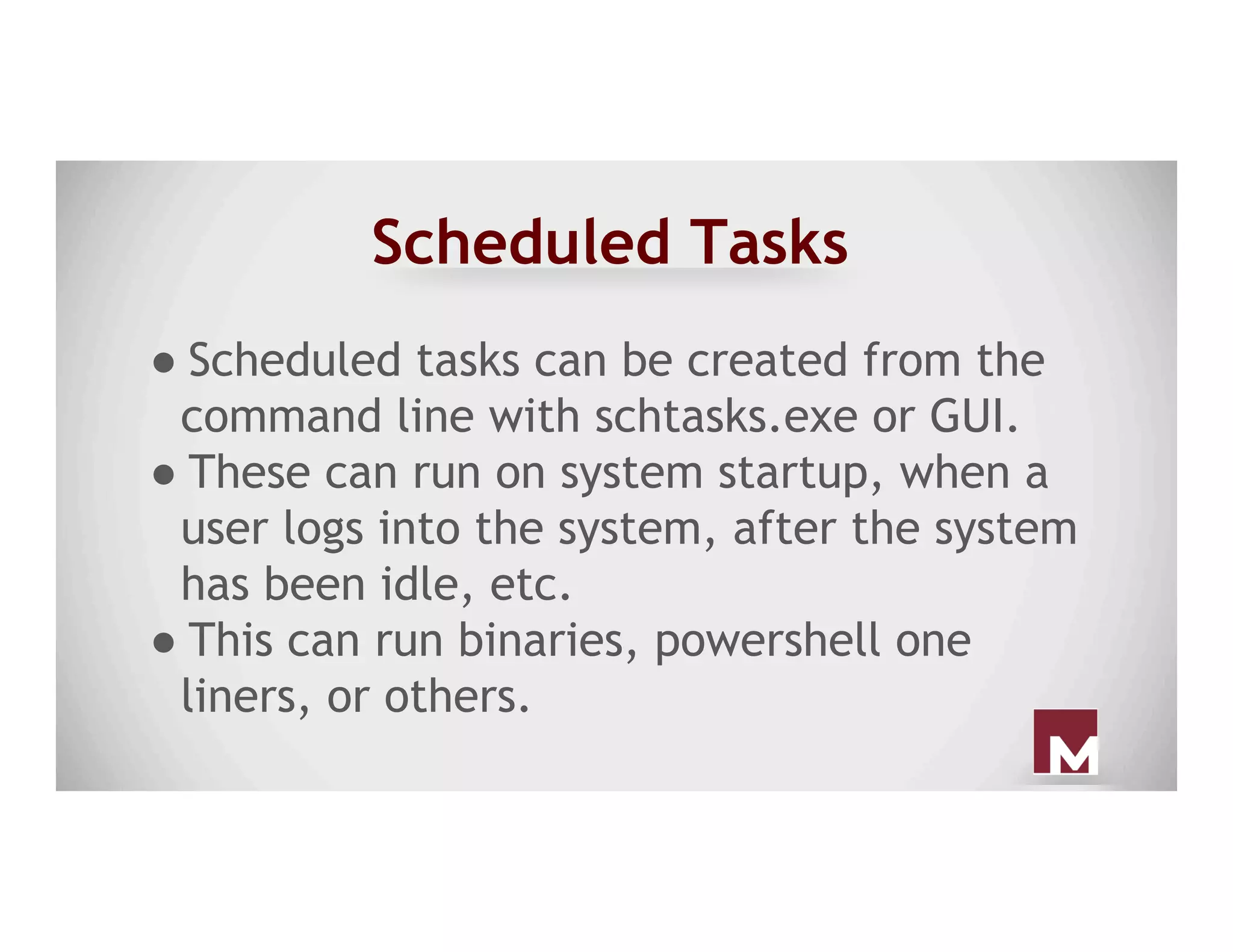 Scheduled Tasks
● Scheduled tasks can be created from the
command line with schtasks.exe or GUI.
● These can run on system startup, when a
user logs into the system, after the system
has been idle, etc.
● This can run binaries, powershell one
liners, or others.
 