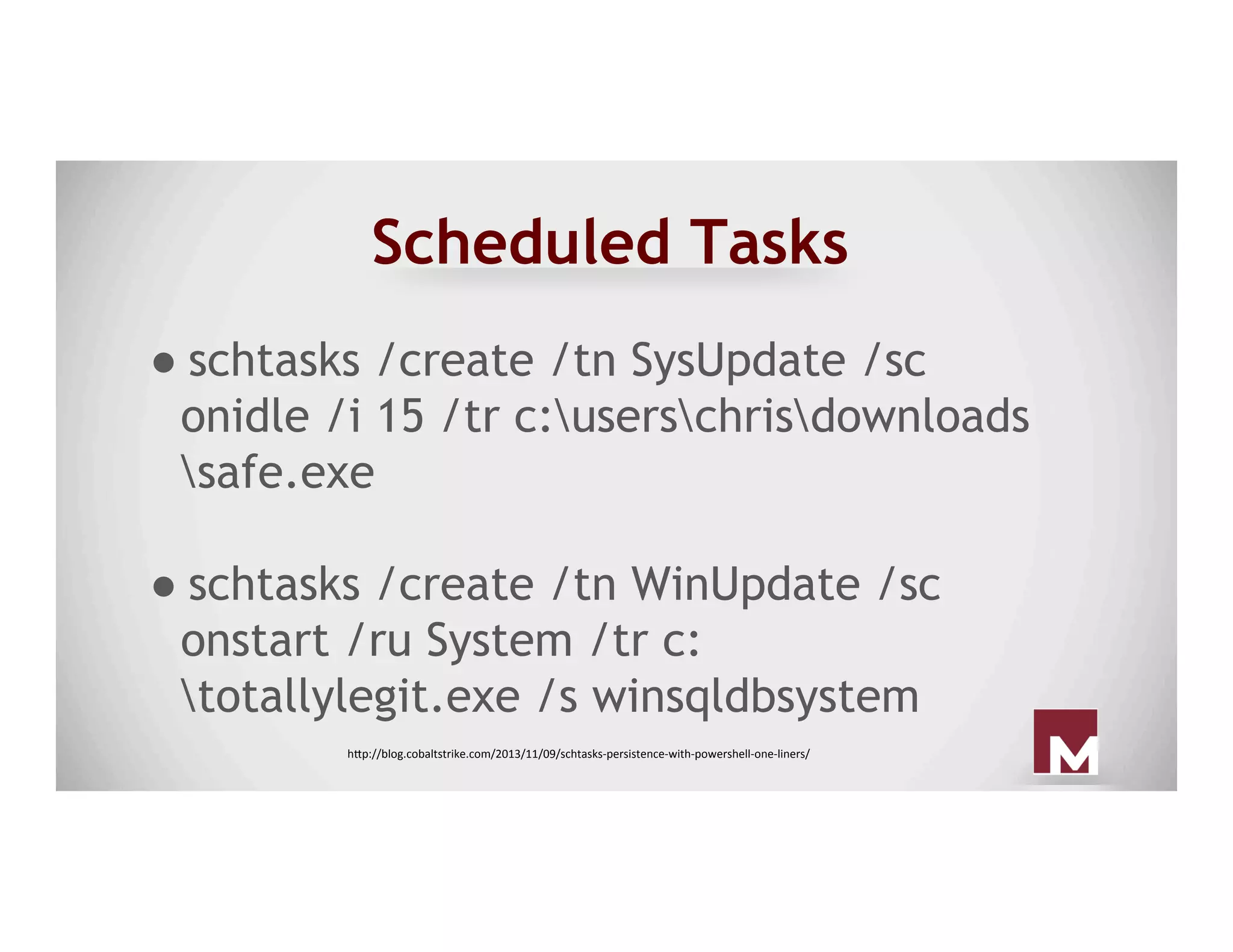 Scheduled Tasks
● schtasks /create /tn SysUpdate /sc
onidle /i 15 /tr c:userschrisdownloads
safe.exe
● schtasks /create /tn WinUpdate /sc
onstart /ru System /tr c:
totallylegit.exe /s winsqldbsystem
h"p://blog.cobaltstrike.com/2013/11/09/schtasks-persistence-with-powershell-one-liners/	
 