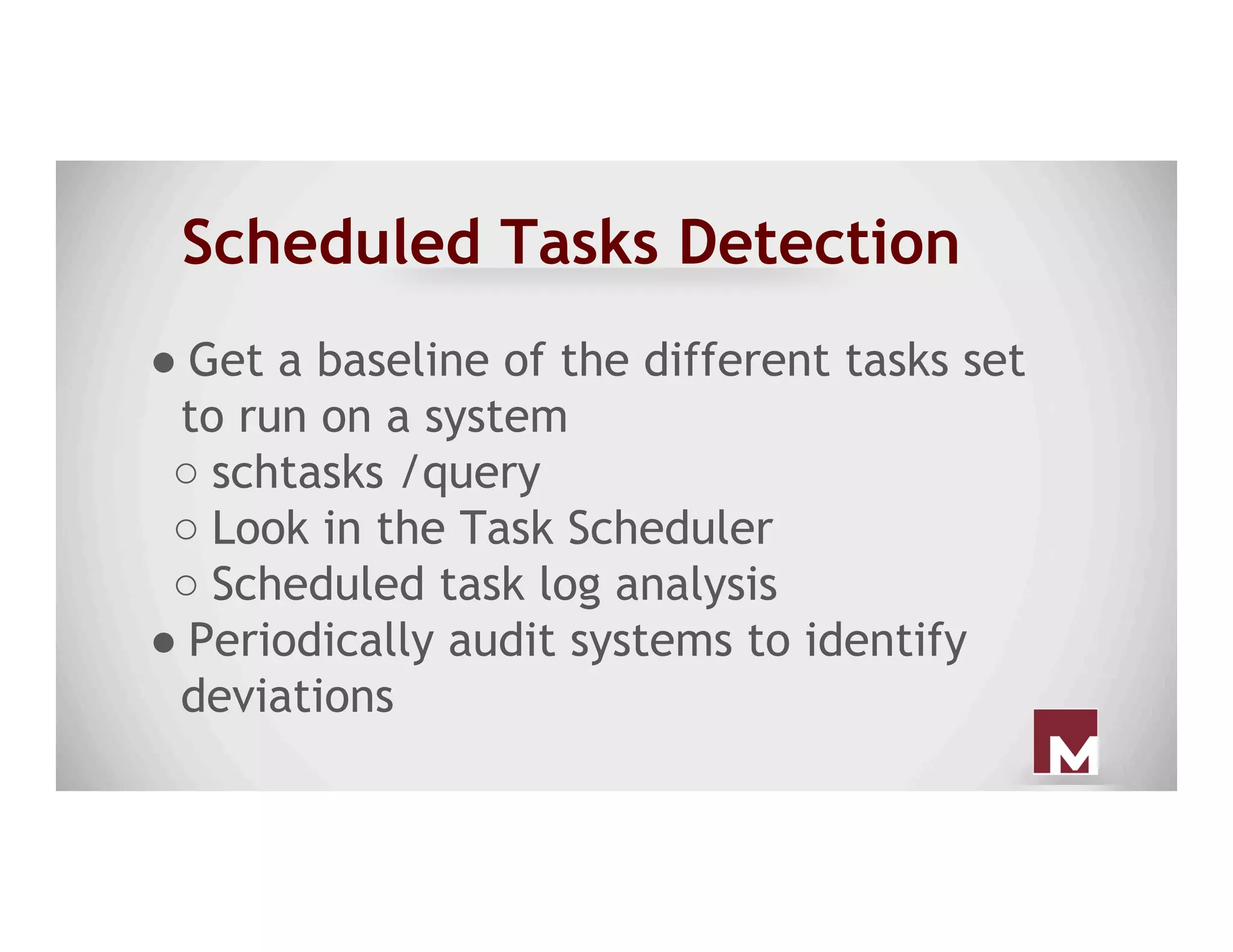 Scheduled Tasks Detection
● Get a baseline of the different tasks set
to run on a system
○ schtasks /query
○ Look in the Task Scheduler
○ Scheduled task log analysis
● Periodically audit systems to identify
deviations
 