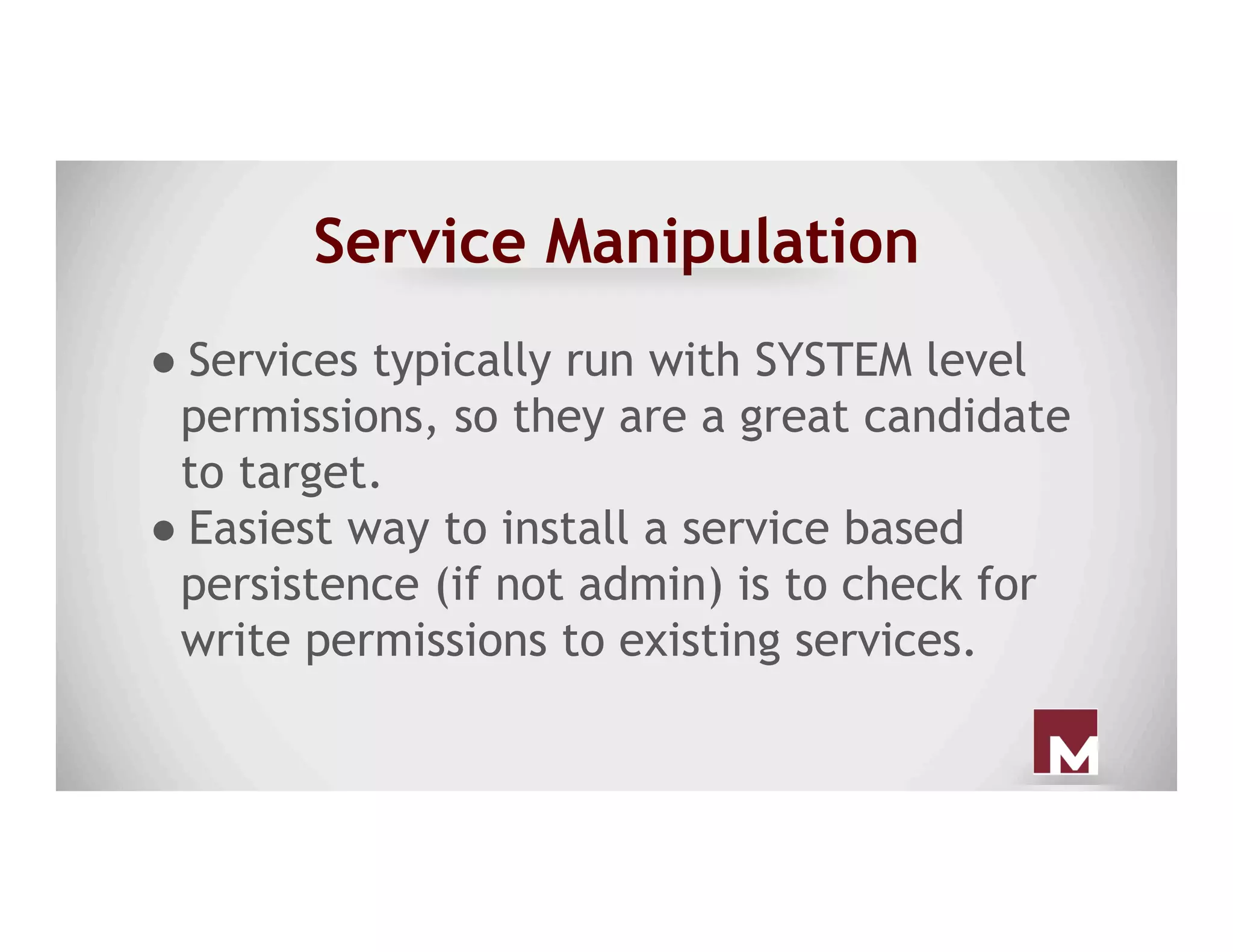 Service Manipulation
● Services typically run with SYSTEM level
permissions, so they are a great candidate
to target.
● Easiest way to install a service based
persistence (if not admin) is to check for
write permissions to existing services.
 