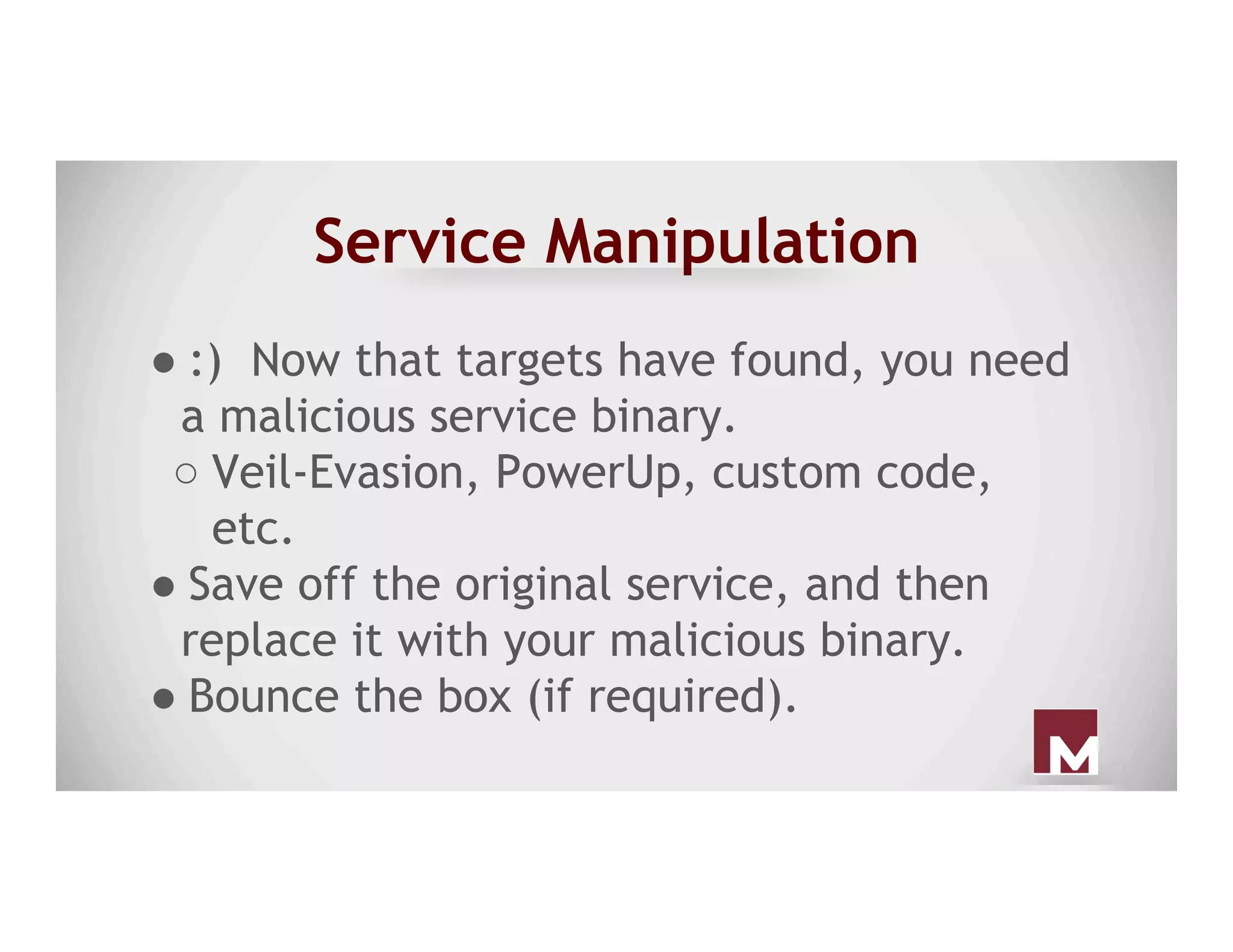 Service Manipulation
● :) Now that targets have found, you need
a malicious service binary.
○ Veil-Evasion, PowerUp, custom code,
etc.
● Save off the original service, and then
replace it with your malicious binary.
● Bounce the box (if required).
 