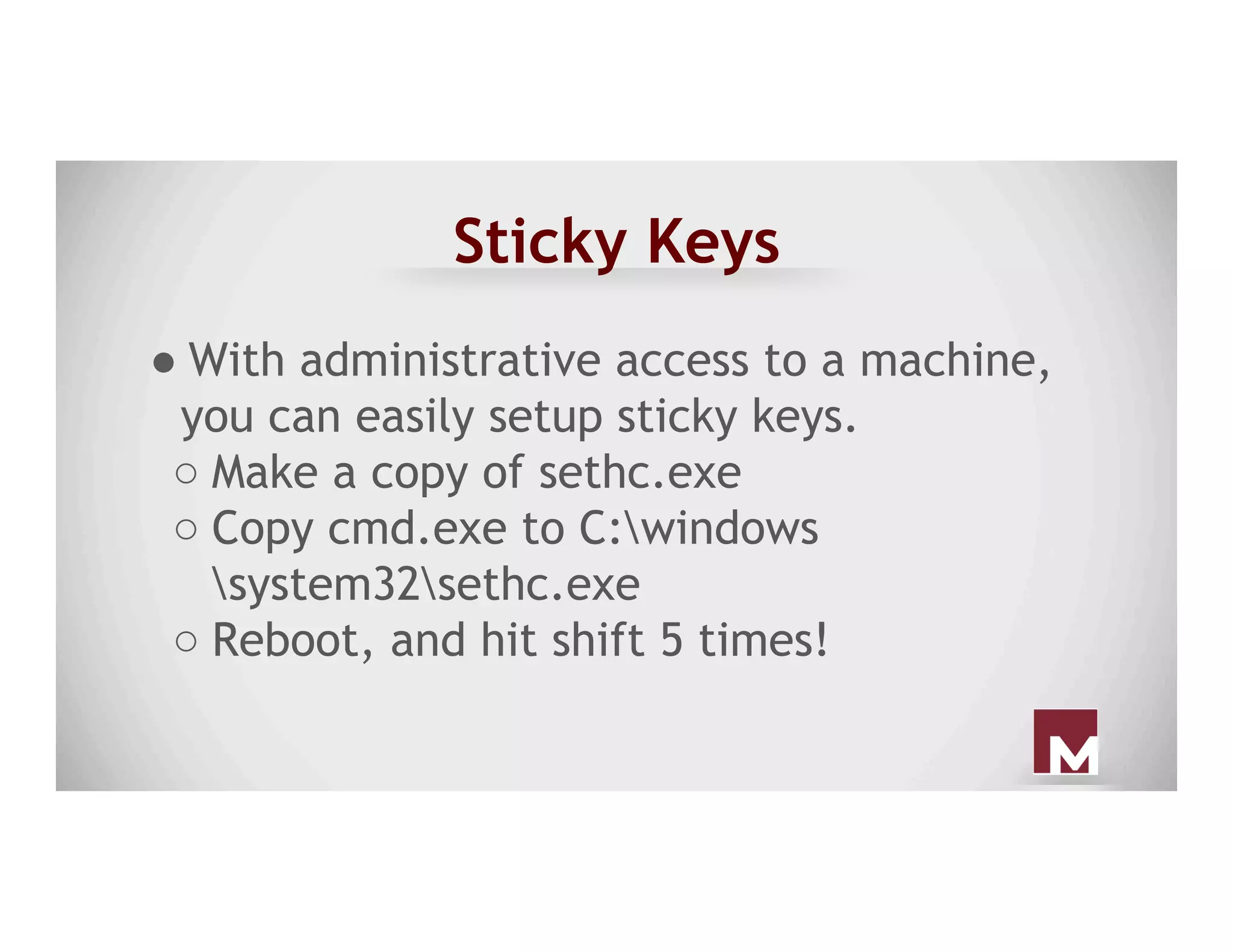 Sticky Keys
● With administrative access to a machine,
you can easily setup sticky keys.
○ Make a copy of sethc.exe
○ Copy cmd.exe to C:windows
system32sethc.exe
○ Reboot, and hit shift 5 times!
 