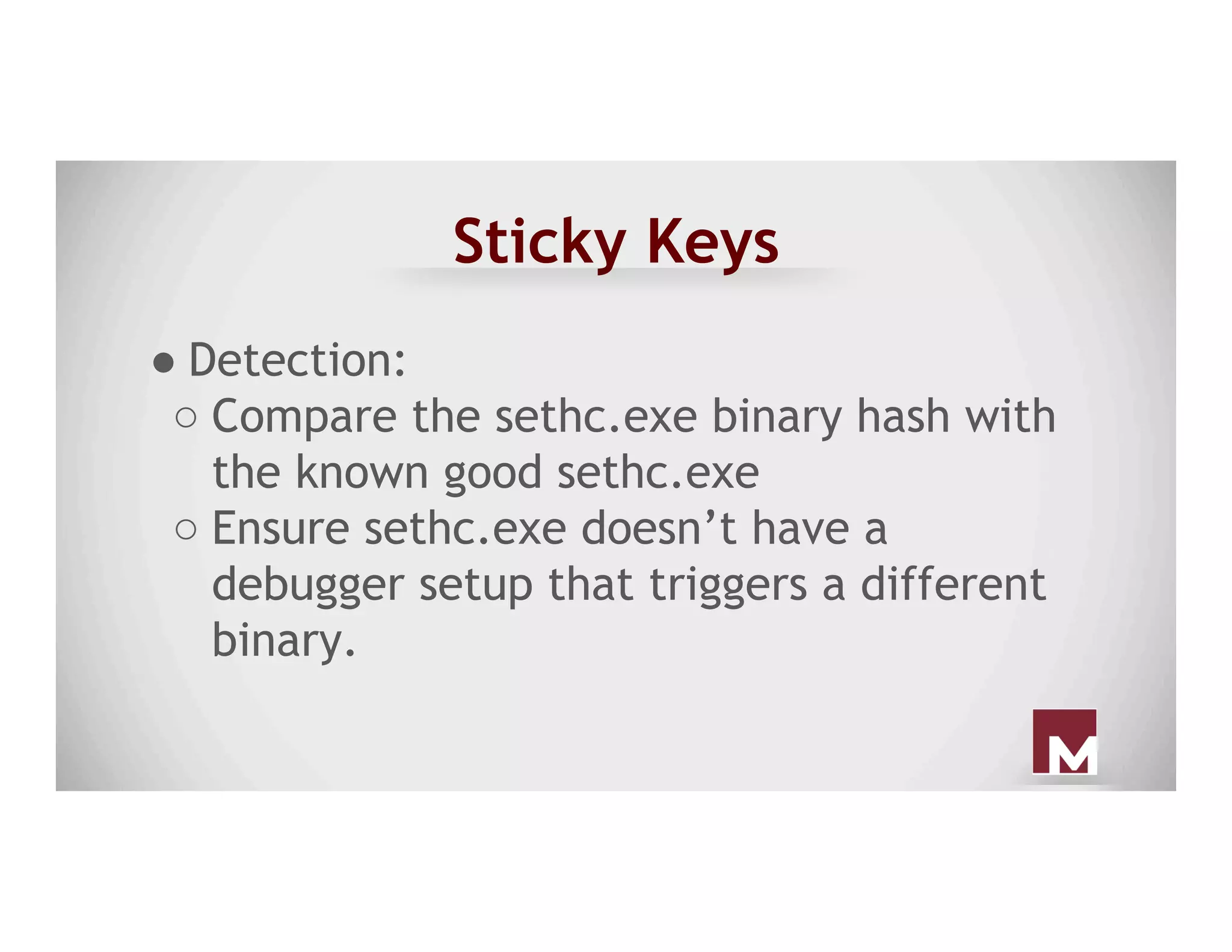Sticky Keys
● Detection:
○ Compare the sethc.exe binary hash with
the known good sethc.exe
○ Ensure sethc.exe doesn’t have a
debugger setup that triggers a different
binary.
 