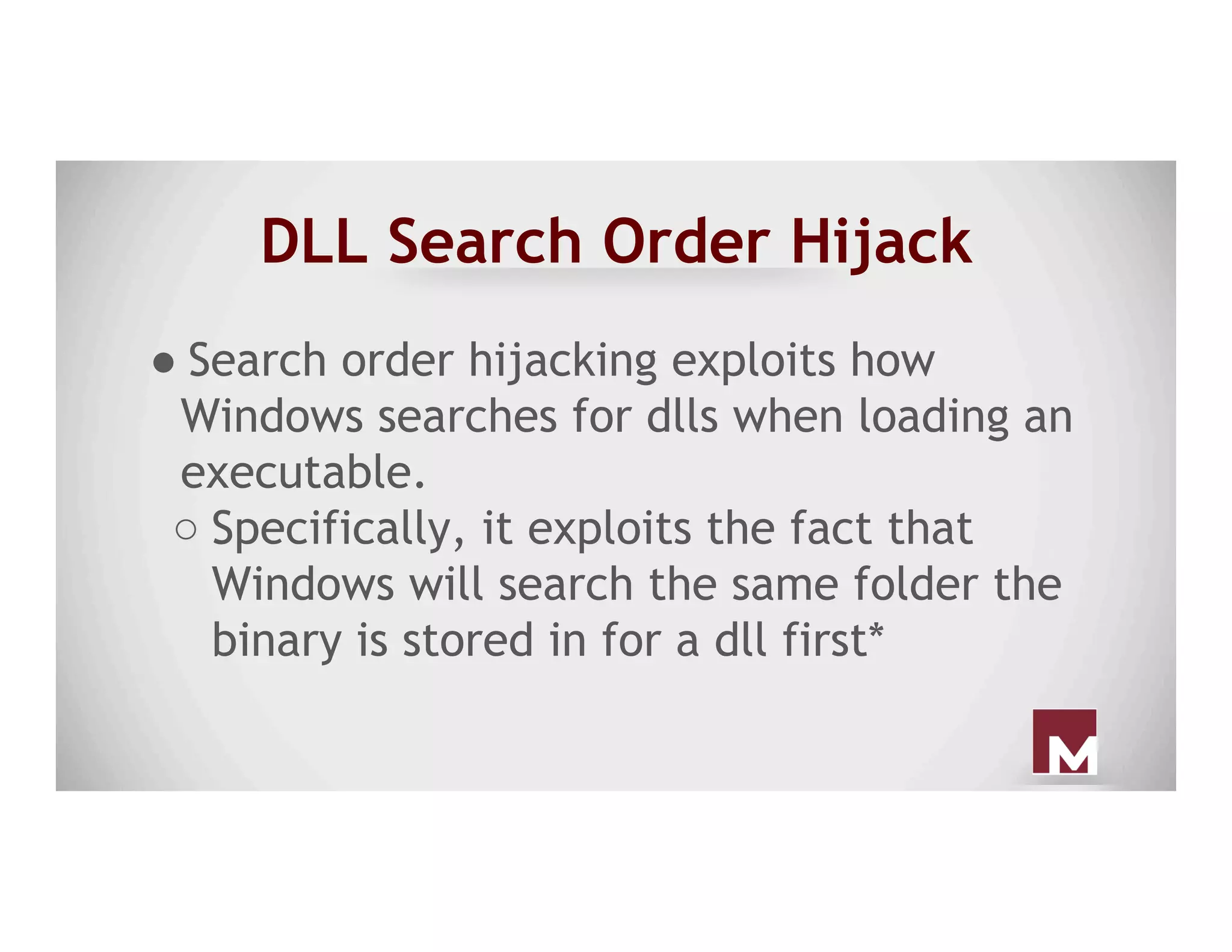 DLL Search Order Hijack
● Search order hijacking exploits how
Windows searches for dlls when loading an
executable.
○ Specifically, it exploits the fact that
Windows will search the same folder the
binary is stored in for a dll first*
 