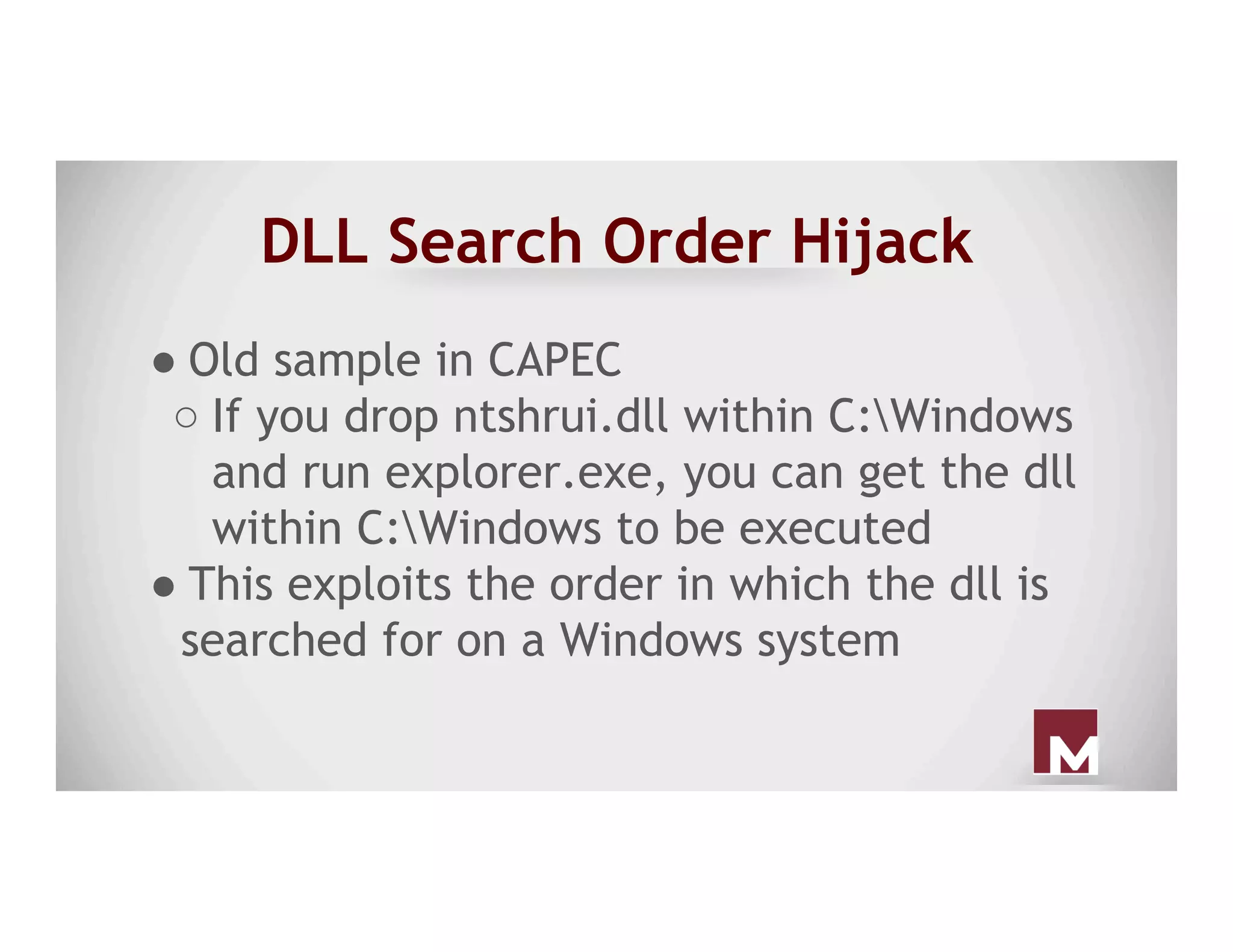 DLL Search Order Hijack
● Old sample in CAPEC
○ If you drop ntshrui.dll within C:Windows
and run explorer.exe, you can get the dll
within C:Windows to be executed
● This exploits the order in which the dll is
searched for on a Windows system
 