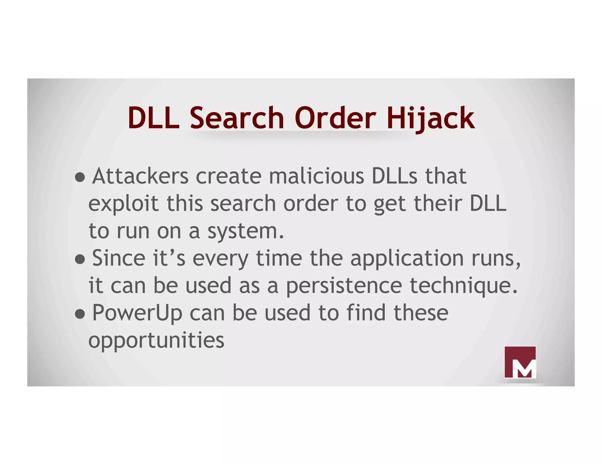 DLL Search Order Hijack
● Attackers create malicious DLLs that
exploit this search order to get their DLL
to run on a system.
● Since it’s every time the application runs,
it can be used as a persistence technique.
● PowerUp can be used to find these
opportunities
 