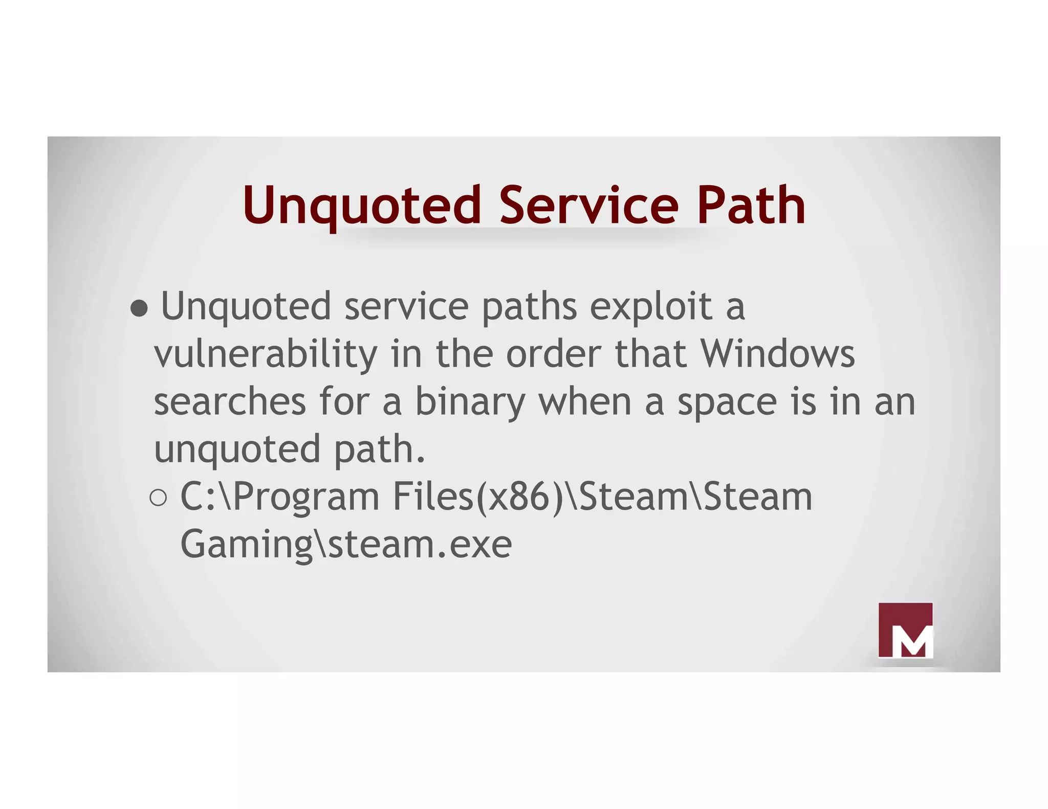 Unquoted Service Path
● Unquoted service paths exploit a
vulnerability in the order that Windows
searches for a binary when a space is in an
unquoted path.
○ C:Program Files(x86)SteamSteam
Gamingsteam.exe
 