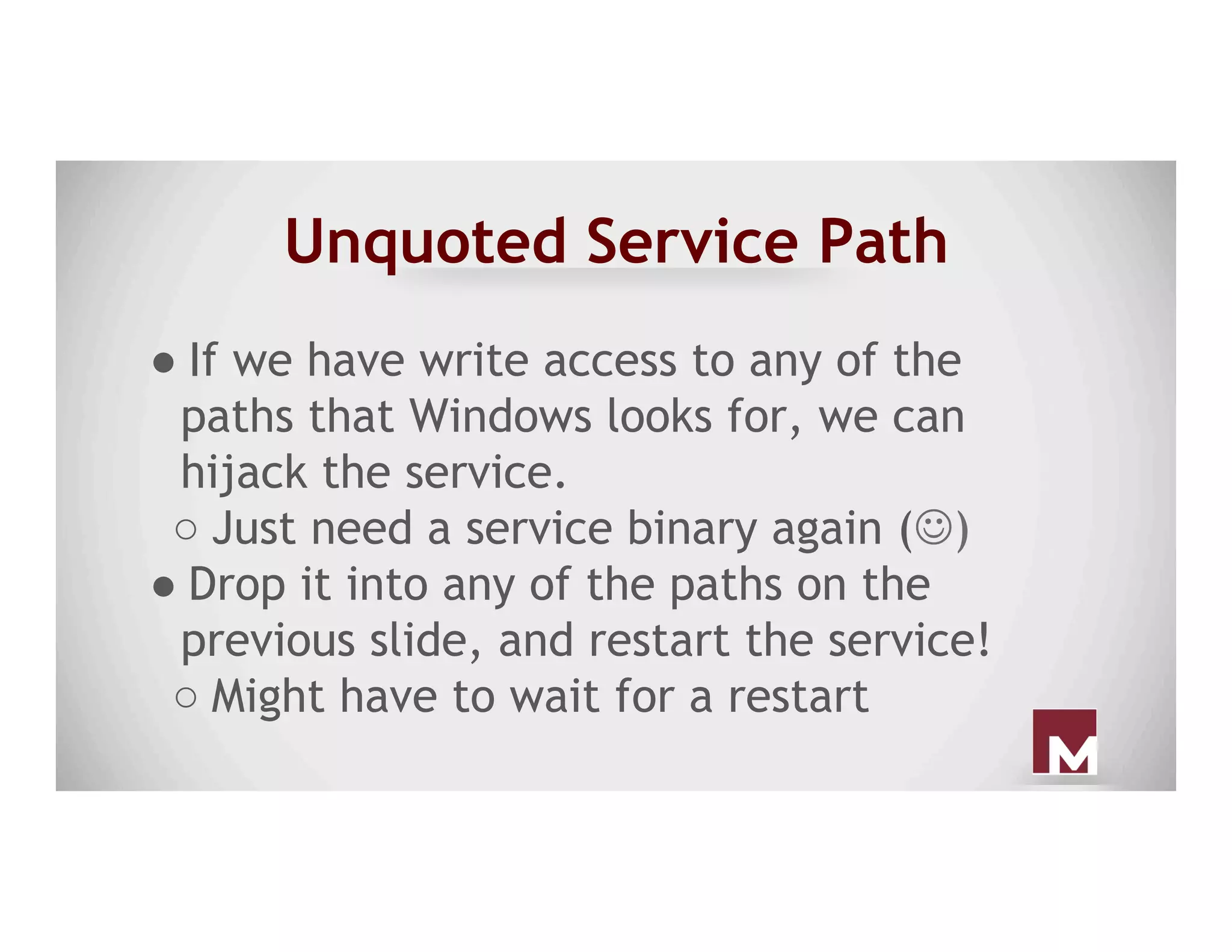 Unquoted Service Path
● If we have write access to any of the
paths that Windows looks for, we can
hijack the service.
○ Just need a service binary again (J)
● Drop it into any of the paths on the
previous slide, and restart the service!
○ Might have to wait for a restart
 