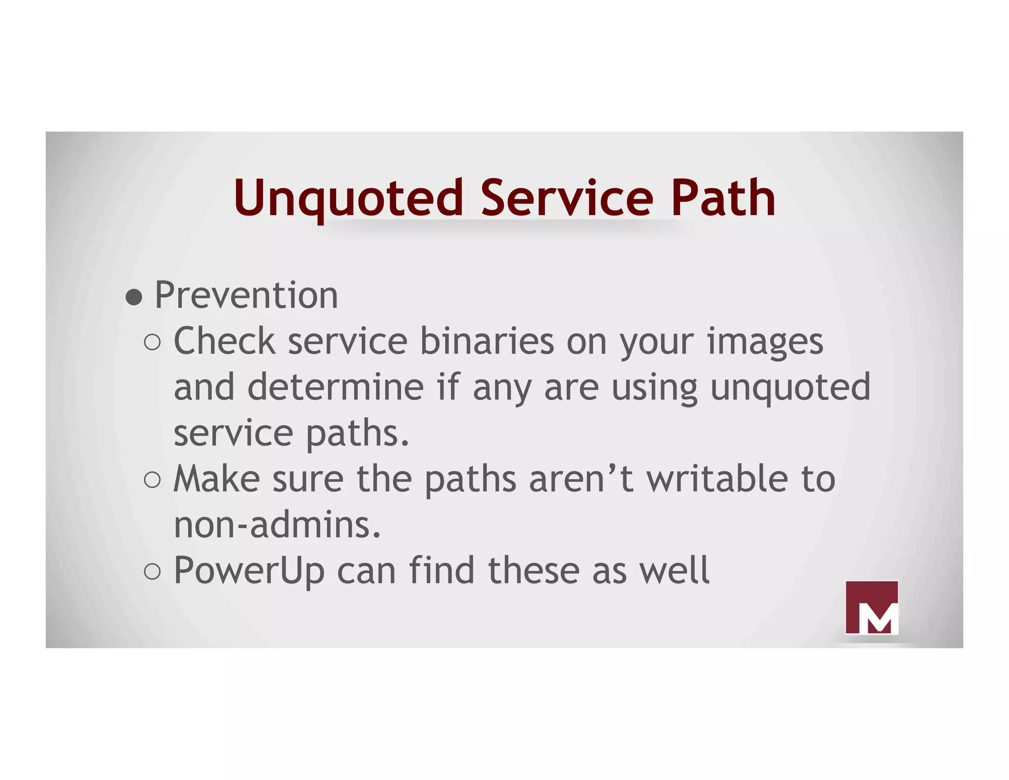 Unquoted Service Path
● Prevention
○ Check service binaries on your images
and determine if any are using unquoted
service paths.
○ Make sure the paths aren’t writable to
non-admins.
○ PowerUp can find these as well
 