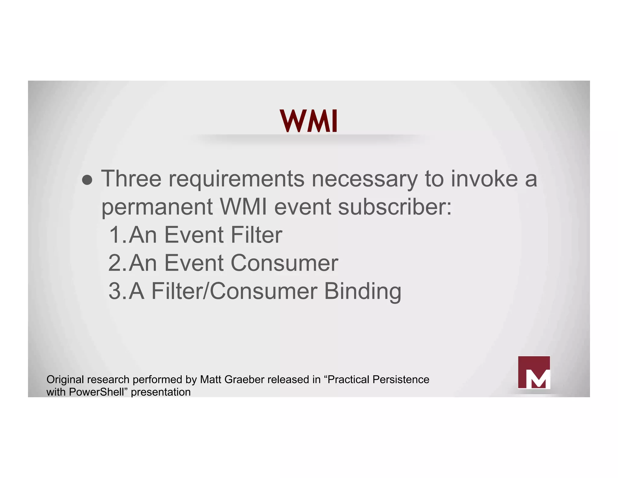 WMI
● Three requirements necessary to invoke a
permanent WMI event subscriber:
1. An Event Filter
2. An Event Consumer
3. A Filter/Consumer Binding
Original research performed by Matt Graeber released in “Practical Persistence
with PowerShell” presentation
 