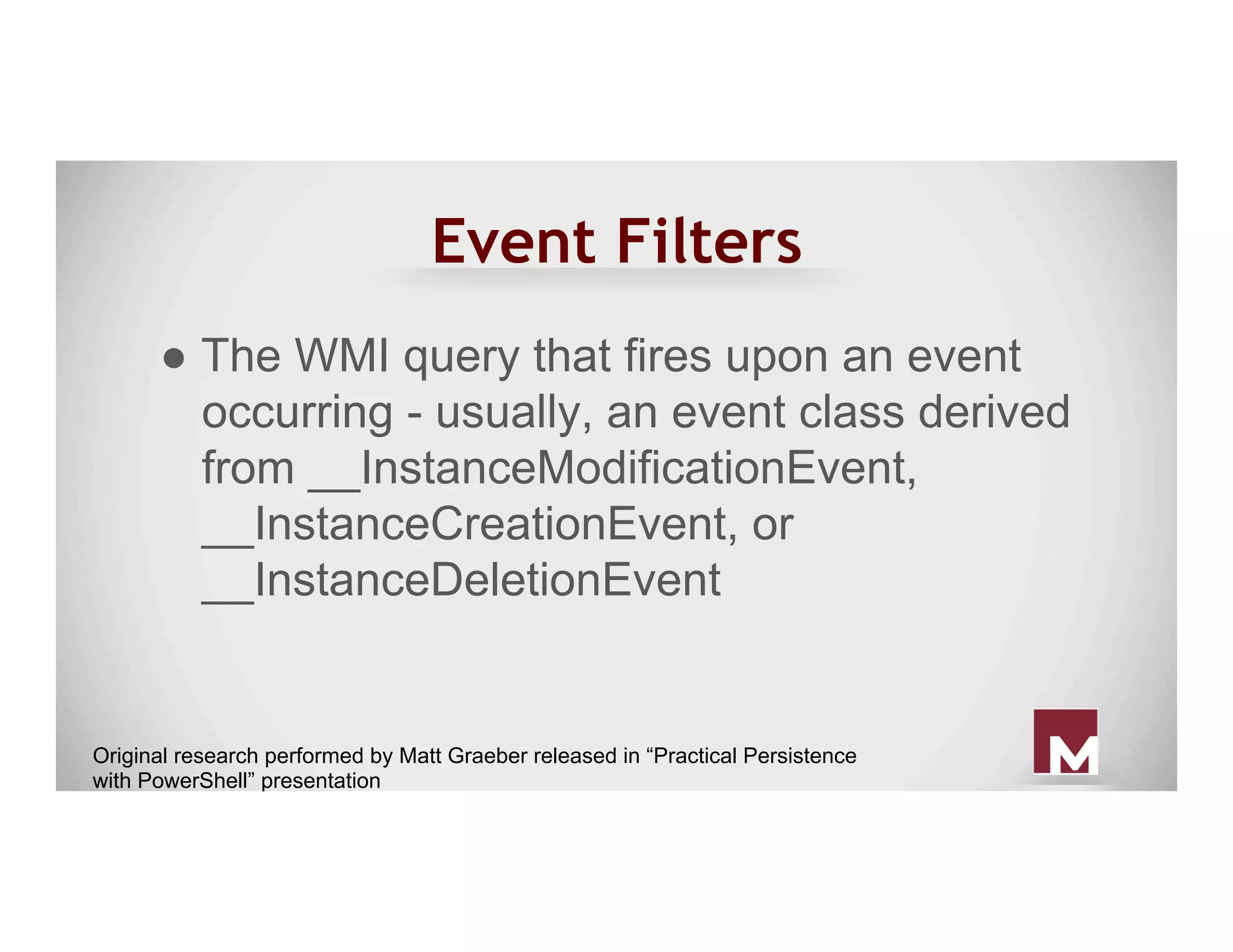 Event Filters
● The WMI query that fires upon an event
occurring - usually, an event class derived
from __InstanceModificationEvent,
__InstanceCreationEvent, or
__InstanceDeletionEvent
Original research performed by Matt Graeber released in “Practical Persistence
with PowerShell” presentation
 