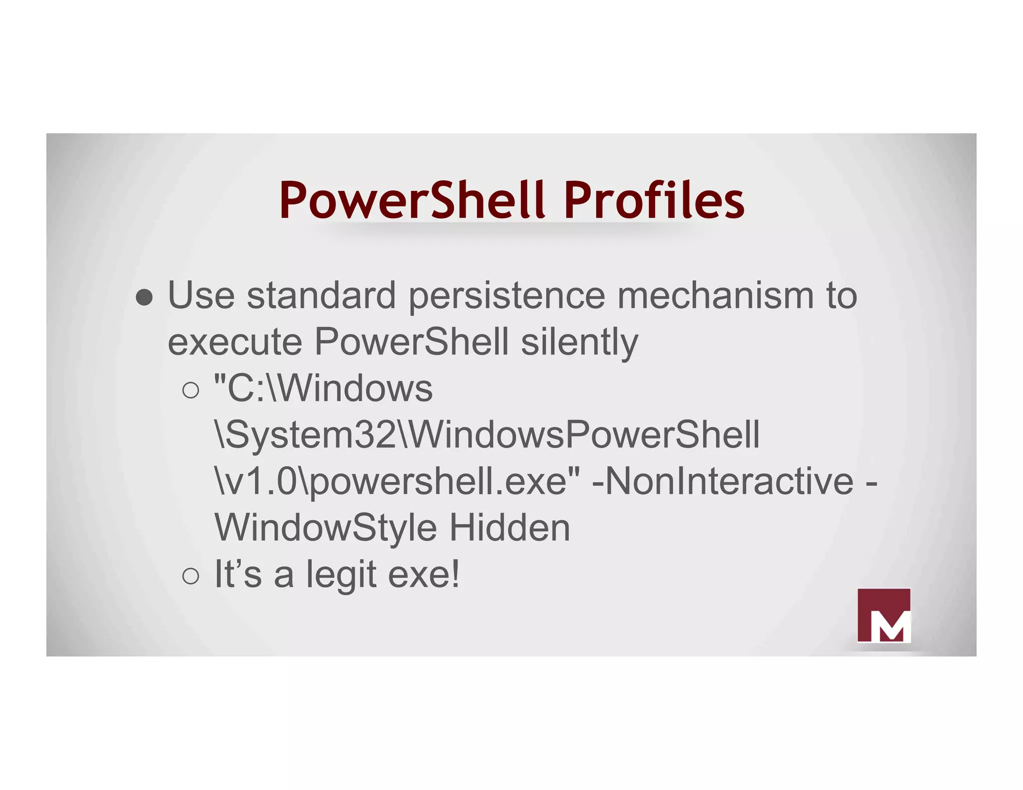 PowerShell Profiles
● Use standard persistence mechanism to
execute PowerShell silently
○ "C:Windows
System32WindowsPowerShell
v1.0powershell.exe" -NonInteractive -
WindowStyle Hidden
○ It’s a legit exe!
 