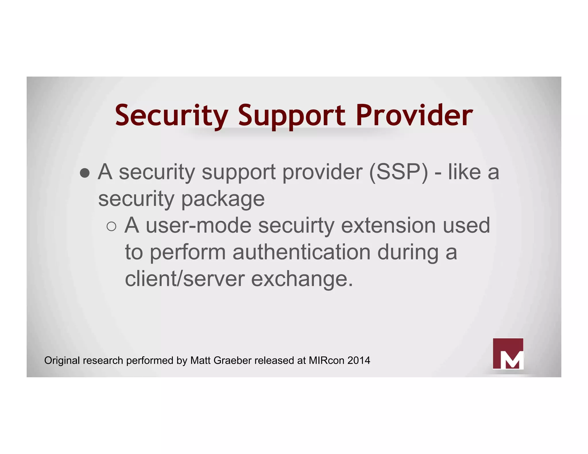 Security Support Provider
● A security support provider (SSP) - like a
security package
○ A user-mode secuirty extension used
to perform authentication during a
client/server exchange.
Original research performed by Matt Graeber released at MIRcon 2014
 