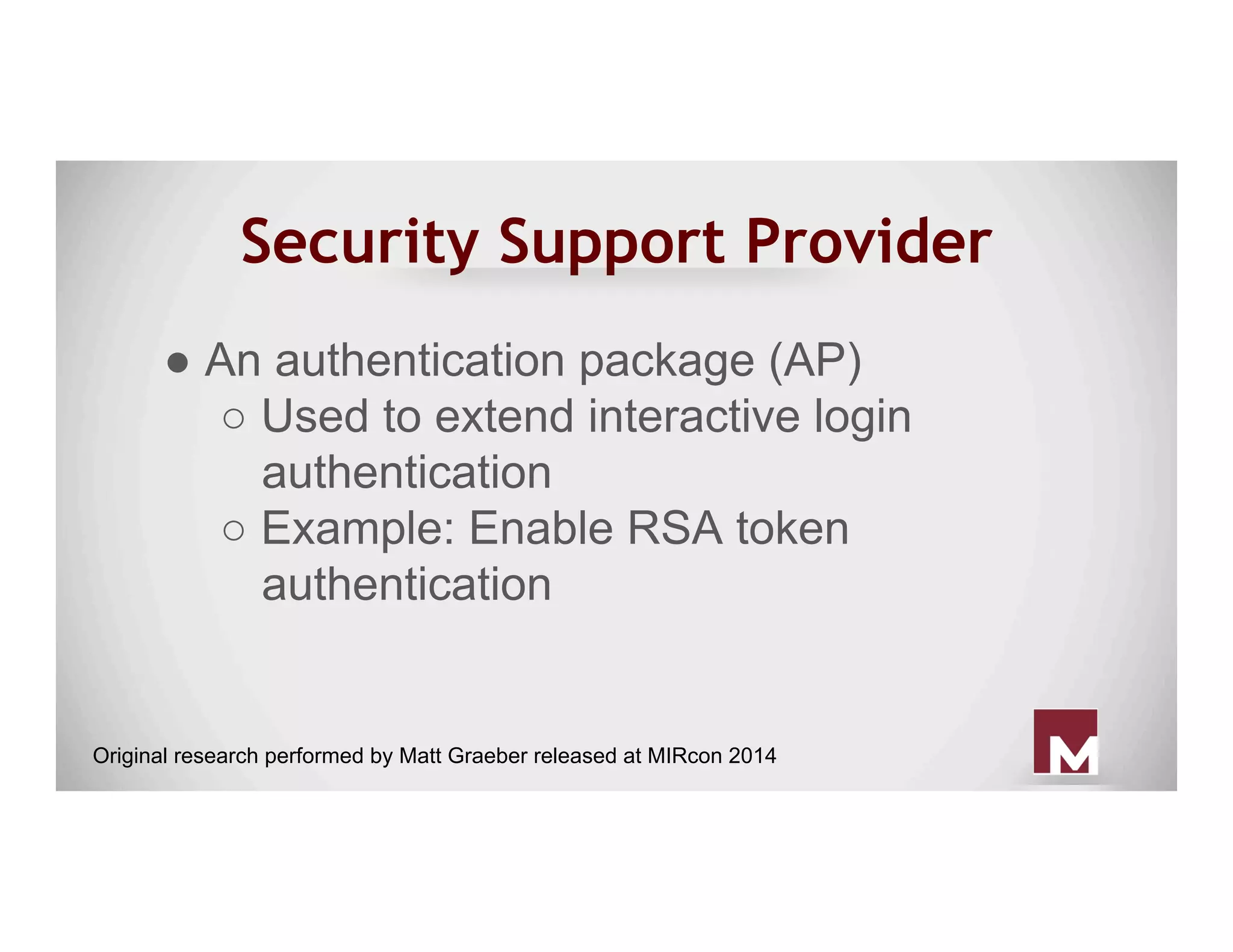 Security Support Provider
● An authentication package (AP)
○ Used to extend interactive login
authentication
○ Example: Enable RSA token
authentication
Original research performed by Matt Graeber released at MIRcon 2014
 