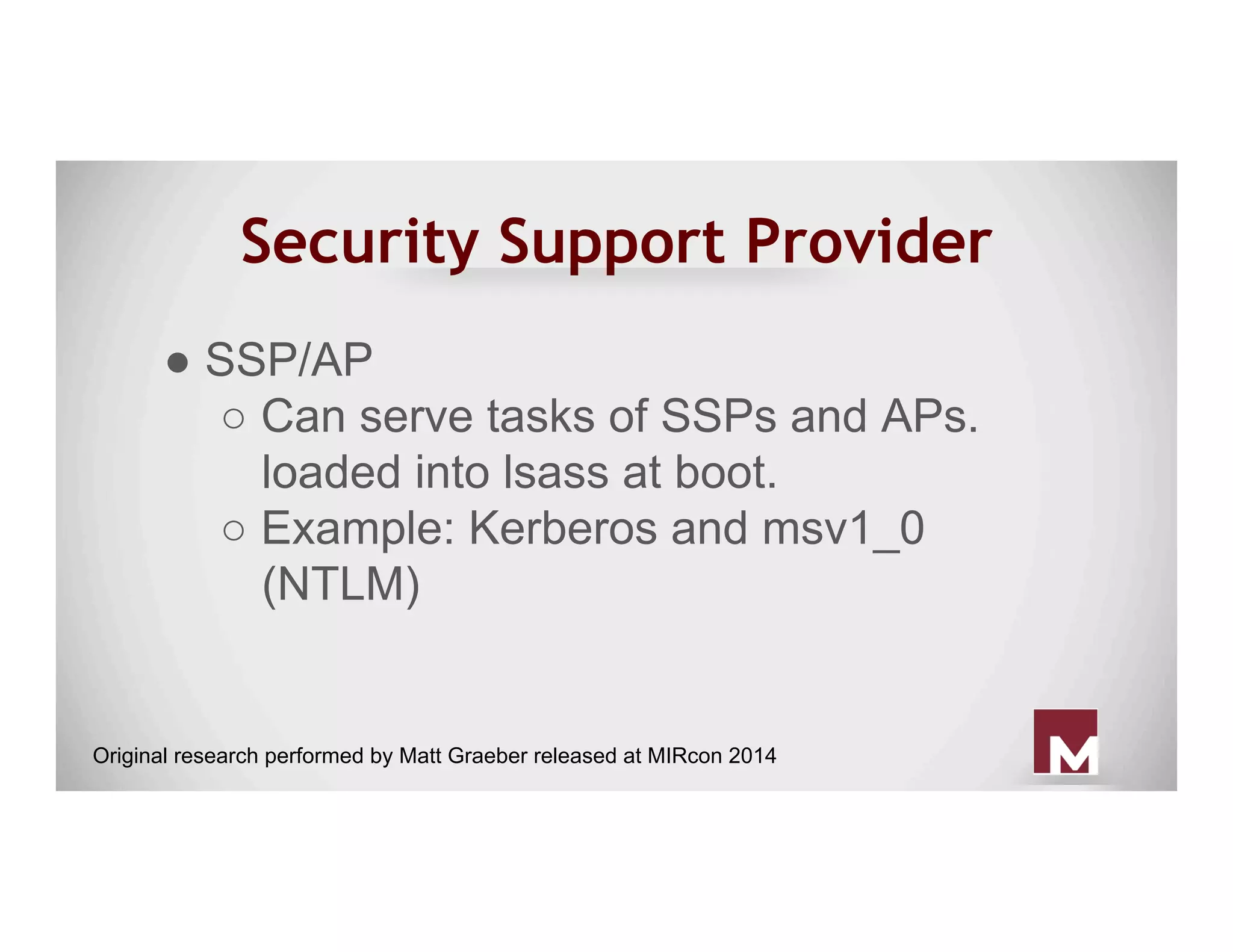 Security Support Provider
● SSP/AP
○ Can serve tasks of SSPs and APs.
loaded into lsass at boot.
○ Example: Kerberos and msv1_0
(NTLM)
Original research performed by Matt Graeber released at MIRcon 2014
 