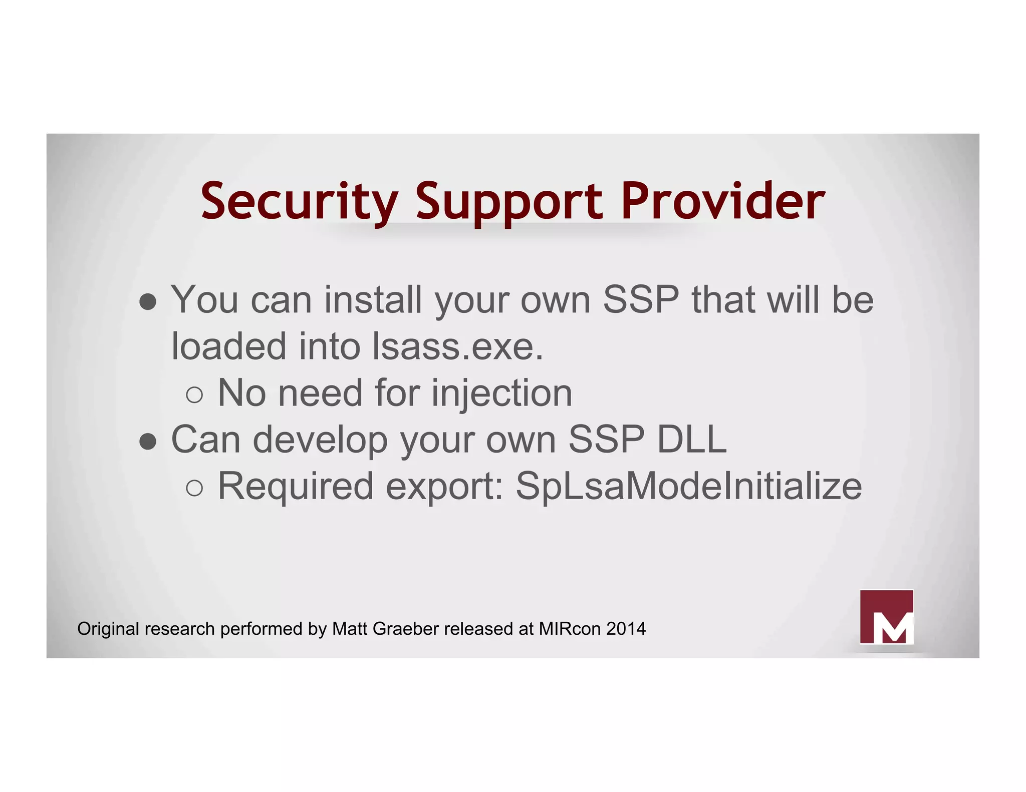 Security Support Provider
● You can install your own SSP that will be
loaded into lsass.exe.
○ No need for injection
● Can develop your own SSP DLL
○ Required export: SpLsaModeInitialize
Original research performed by Matt Graeber released at MIRcon 2014
 