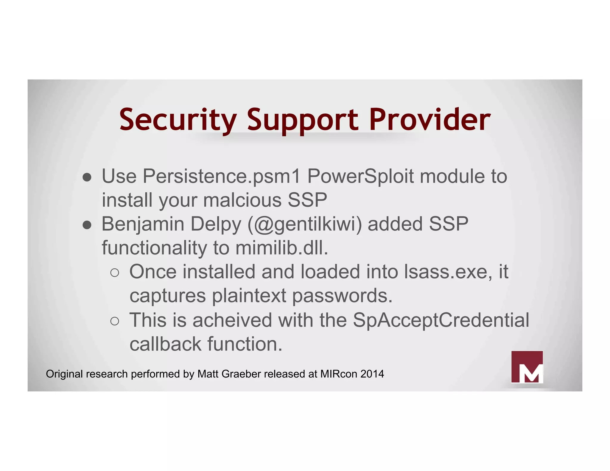 Security Support Provider
●  Use Persistence.psm1 PowerSploit module to
install your malcious SSP
●  Benjamin Delpy (@gentilkiwi) added SSP
functionality to mimilib.dll.
○  Once installed and loaded into lsass.exe, it
captures plaintext passwords.
○  This is acheived with the SpAcceptCredential
callback function.
Original research performed by Matt Graeber released at MIRcon 2014
 