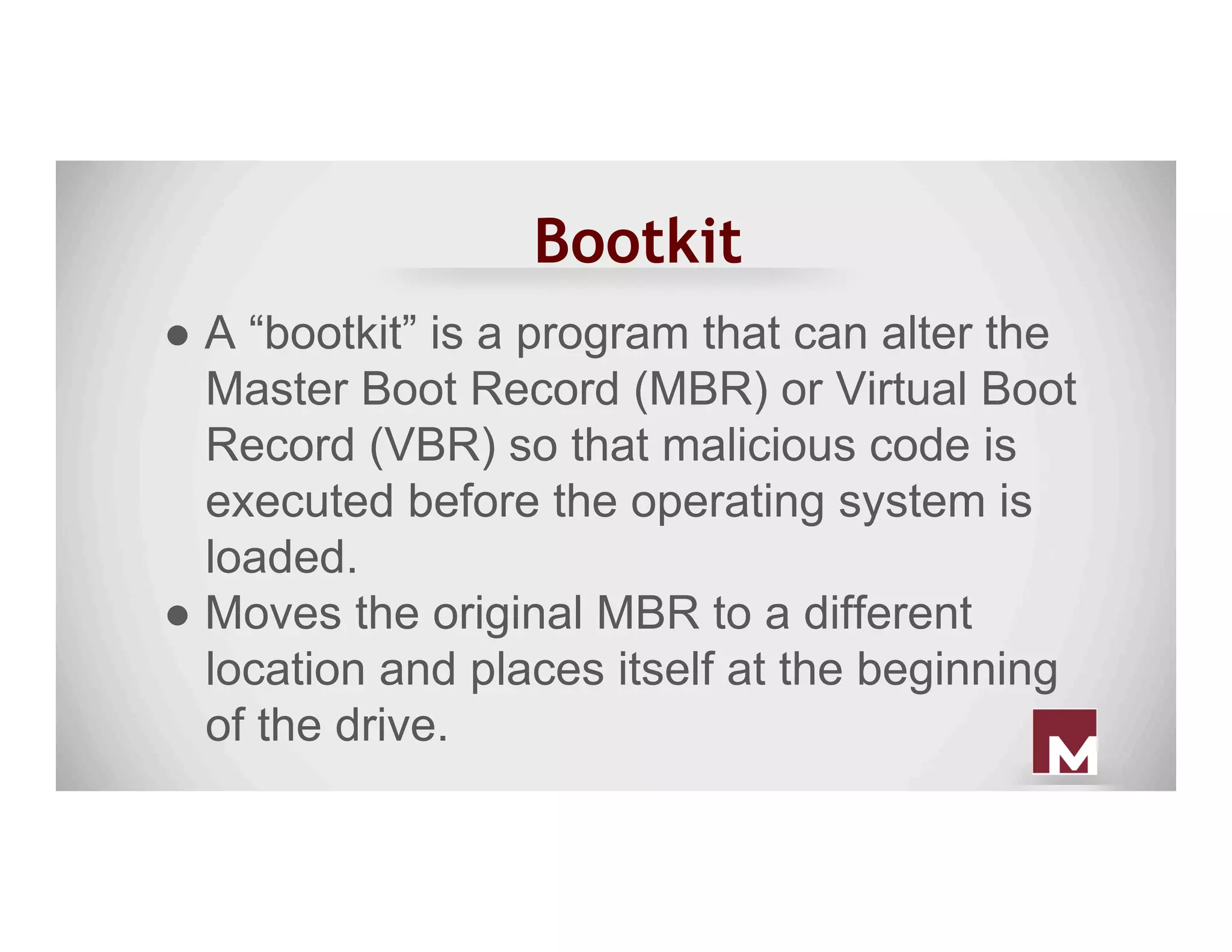 Bootkit
● A “bootkit” is a program that can alter the
Master Boot Record (MBR) or Virtual Boot
Record (VBR) so that malicious code is
executed before the operating system is
loaded.
● Moves the original MBR to a different
location and places itself at the beginning
of the drive.
 