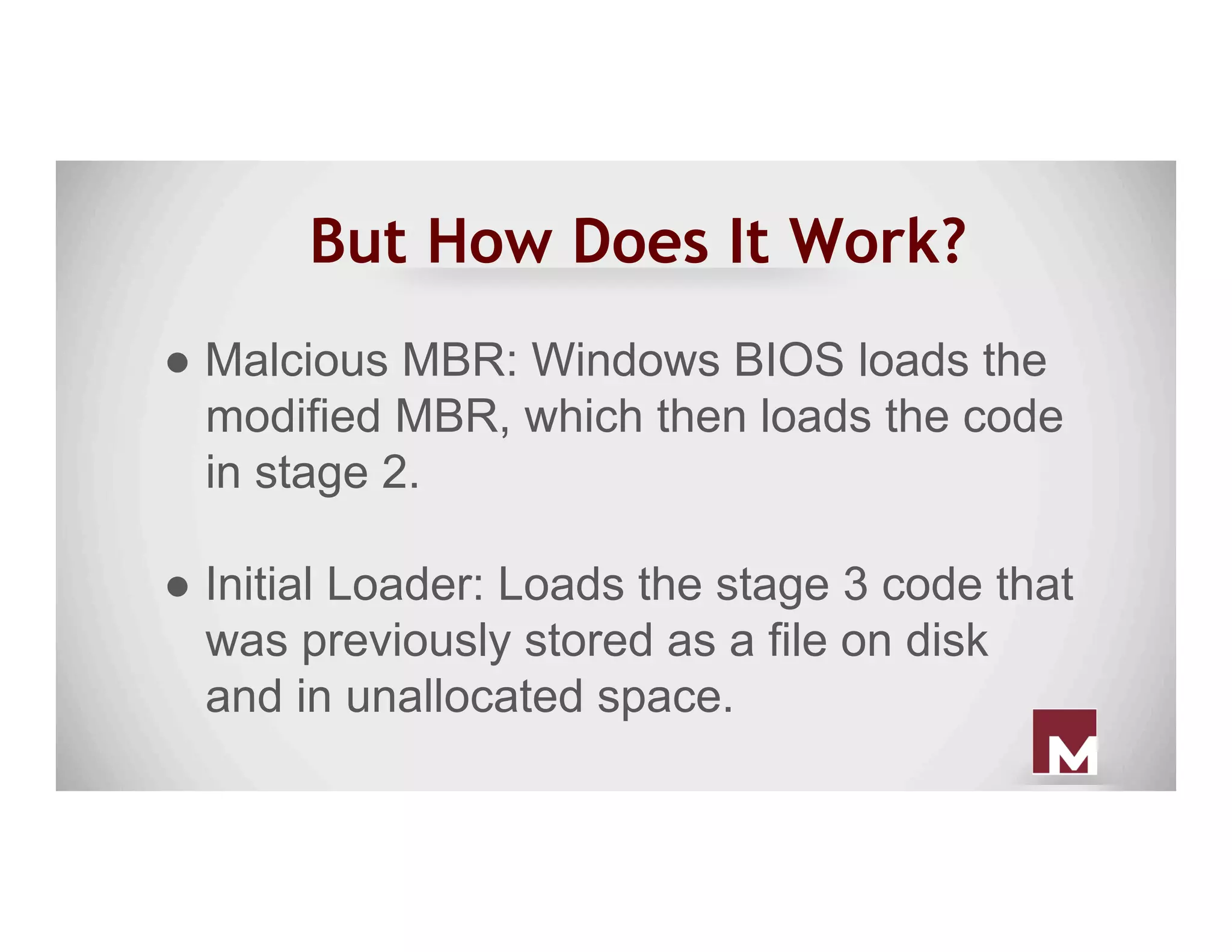 But How Does It Work?
● Malcious MBR: Windows BIOS loads the
modified MBR, which then loads the code
in stage 2.
● Initial Loader: Loads the stage 3 code that
was previously stored as a file on disk
and in unallocated space.
 