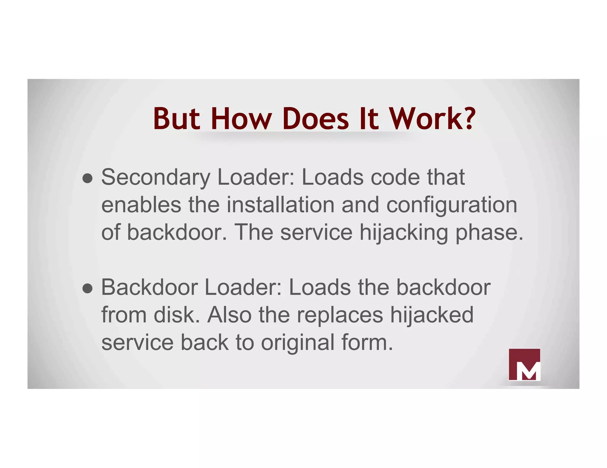 But How Does It Work?
● Secondary Loader: Loads code that
enables the installation and configuration
of backdoor. The service hijacking phase.
● Backdoor Loader: Loads the backdoor
from disk. Also the replaces hijacked
service back to original form.
 