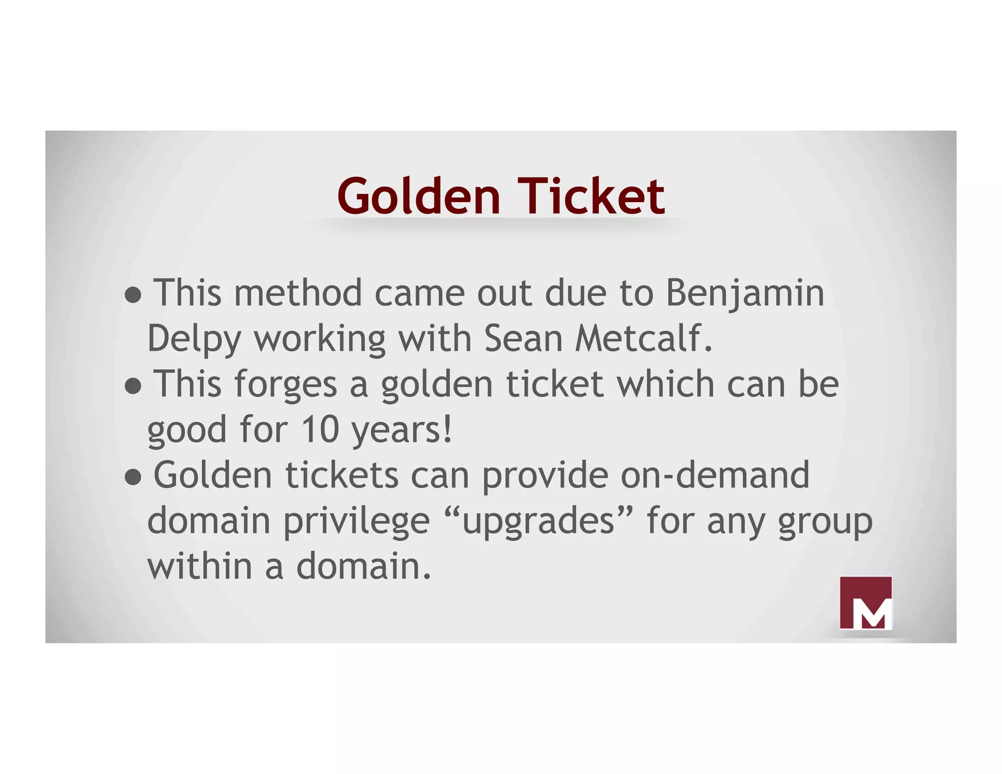 Golden Ticket
● This method came out due to Benjamin
Delpy working with Sean Metcalf.
● This forges a golden ticket which can be
good for 10 years!
● Golden tickets can provide on-demand
domain privilege “upgrades” for any group
within a domain.
 