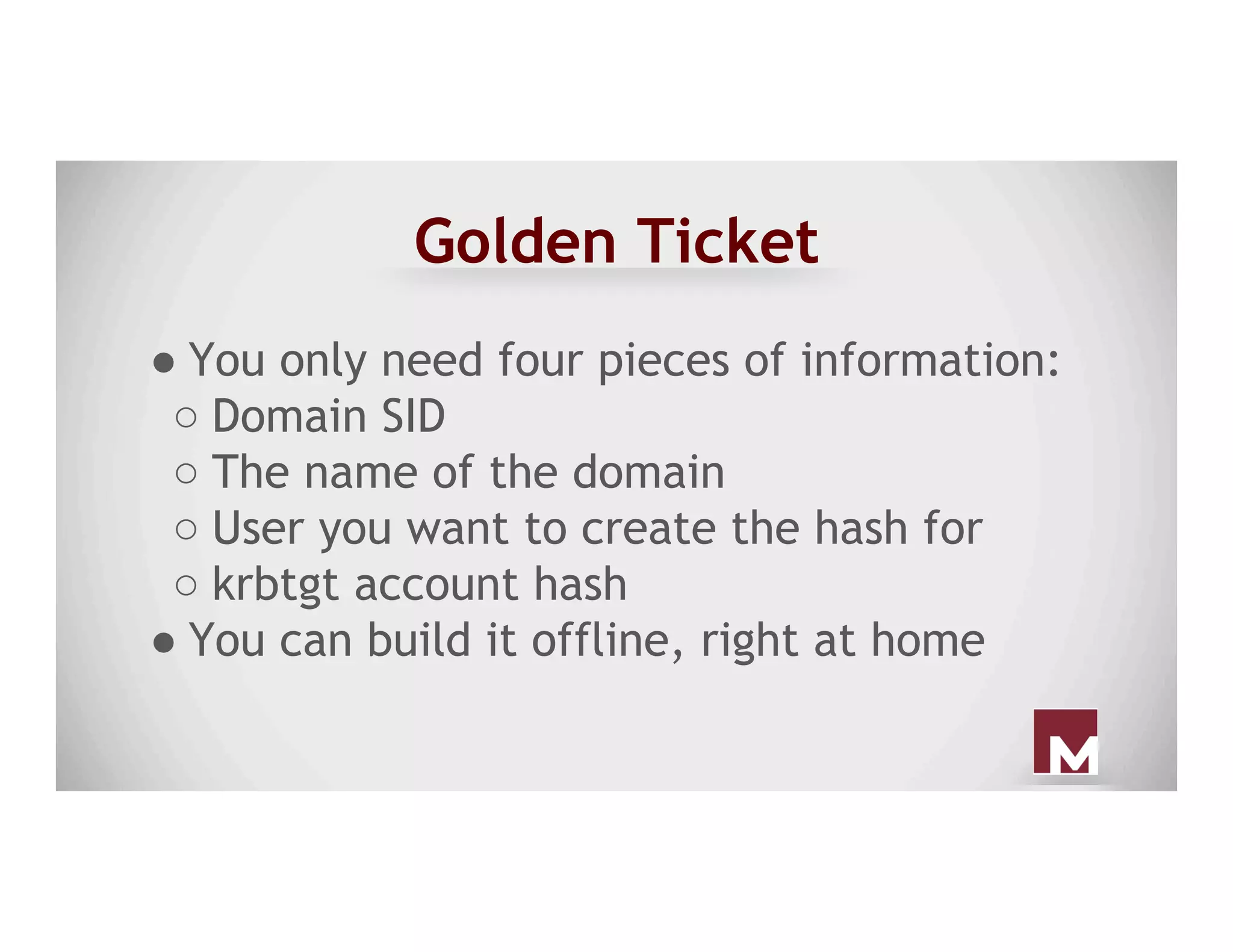 Golden Ticket
● You only need four pieces of information:
○ Domain SID
○ The name of the domain
○ User you want to create the hash for
○ krbtgt account hash
● You can build it offline, right at home
 