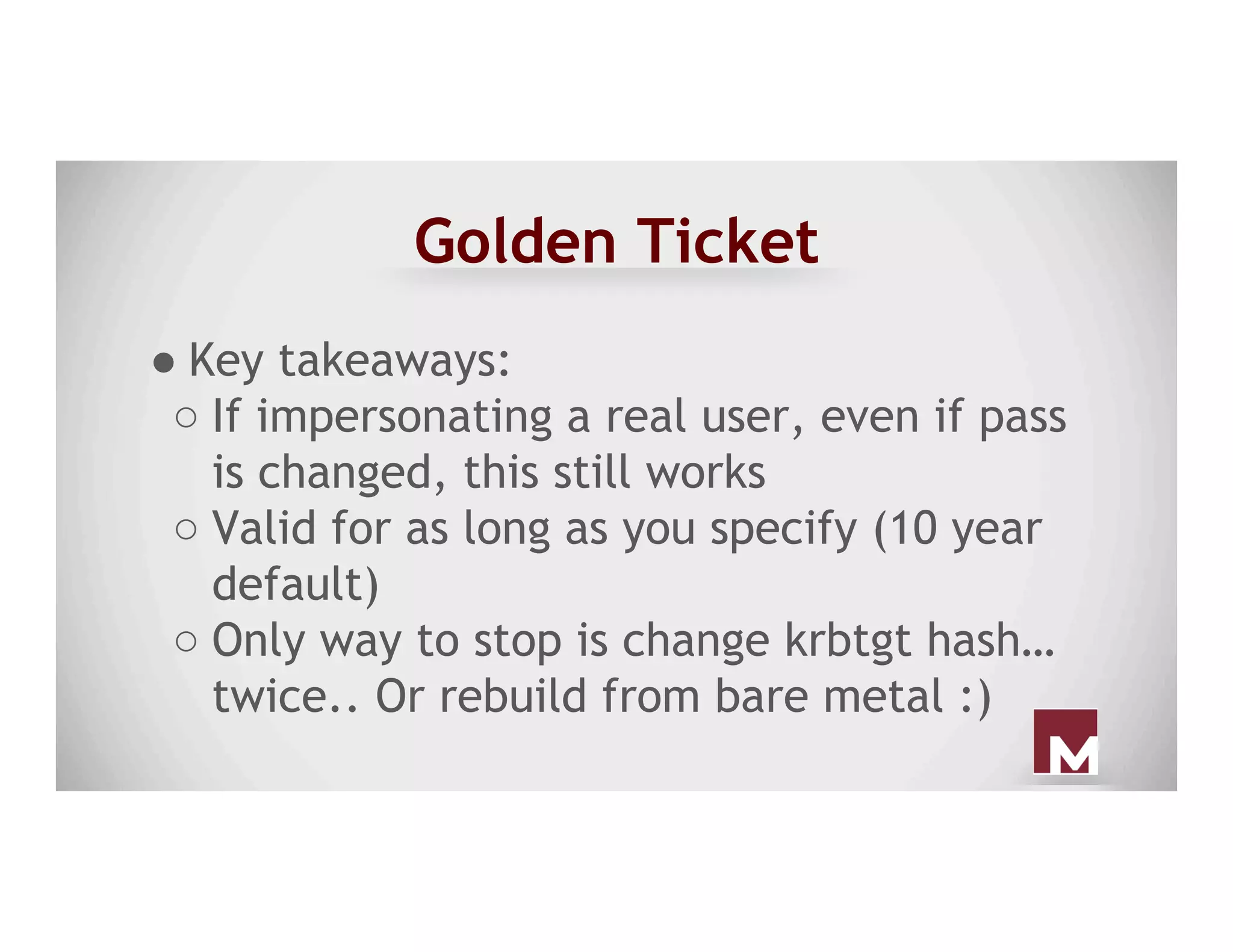 Golden Ticket
● Key takeaways:
○ If impersonating a real user, even if pass
is changed, this still works
○ Valid for as long as you specify (10 year
default)
○ Only way to stop is change krbtgt hash…
twice.. Or rebuild from bare metal :)
 
