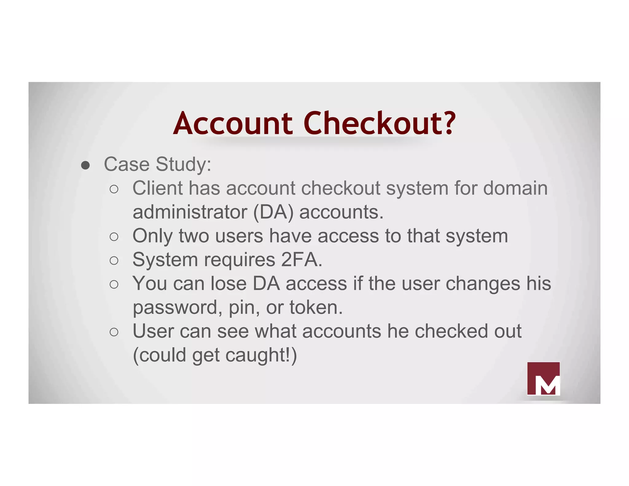 Account Checkout?
●  Case Study:
○  Client has account checkout system for domain
administrator (DA) accounts.
○  Only two users have access to that system
○  System requires 2FA.
○  You can lose DA access if the user changes his
password, pin, or token.
○  User can see what accounts he checked out
(could get caught!)
 