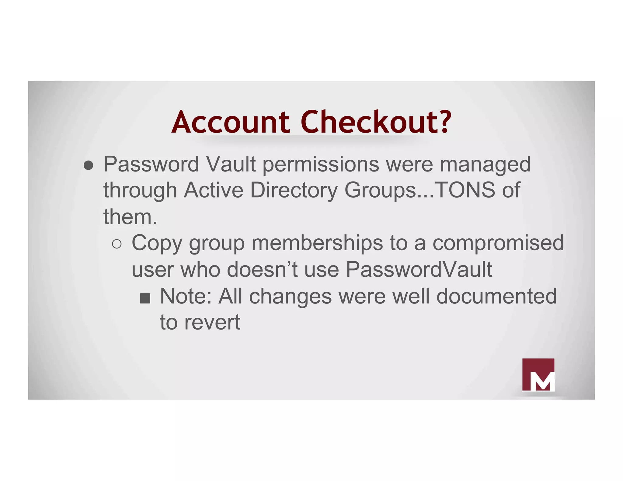 Account Checkout?
●  Password Vault permissions were managed
through Active Directory Groups...TONS of
them.
○  Copy group memberships to a compromised
user who doesn’t use PasswordVault
■  Note: All changes were well documented
to revert
 