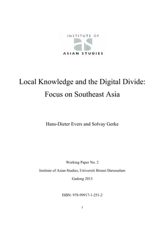  
 
1 
 
Local Knowledge and the Digital Divide:
Focus on Southeast Asia
Hans-Dieter Evers and Solvay Gerke
Working Paper No. 2
Institute of Asian Studies, Universiti Brunei Darussalam
Gadong 2013
ISBN: 978-99917-1-251-2
 
