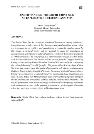 IJAPS, Vol. 10, No. 1 (January 2014)

UNDERSTANDING THE SOUTH CHINA SEA:
AN EXPLORATIVE CULTURAL ANALYSIS
Hans Dieter-Evers ∗
Universiti Brunei Darussalam
email: hdevers@uni-bonn.de
ABSTRACT
The South China Sea has attracted considerable attention among politicians,
journalists and scholars since it has become a contested maritime space. Most
works concentrate on conflicts and negotiations to resolve the ensuing issues. In
this paper, a cultural theory will be applied to stress the importance of
conceptions of space found in different cultures. The South China Sea is defined
as "Mediterranean." By comparing it to other maritime spaces, like the Baltic
and the Mediterranean Sea, lessons will be drawn from the "longue durée" of
history, as analysed by French historian Fernand Braudel and from concepts of
the cultural theory of Oswald Spengler. The paper will look at the South China
Sea from two perspectives. The political perspective will discuss various events
that have happened due to political tensions because of territorial demarcations,
fishing rights and access to natural resources. Comparing three "Mediterranean
seas," I shall argue that Mediterranean seas share certain properties that give
rise to tensions and even armed conflict, but also solutions to its problems. The
second perspective uses macro-sociology and cultural anthropology to classify
and understand actions of the general population as well as political leaders
when they ascertain property rights to Mediterranean seas.

Keywords: South China Sea, cultural analysis, cultural theory, Mediterranean
seas, ASEAN

© Penerbit Universiti Sains Malaysia, 2014

 