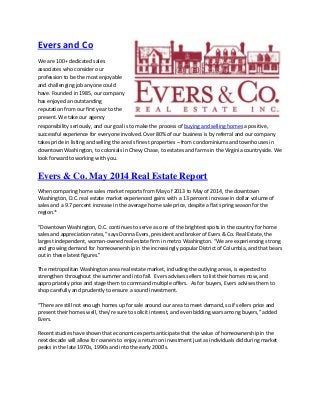 Evers and Co
We are 100+ dedicated sales
associates who consider our
profession to be the most enjoyable
and challenging job anyone could
have. Founded in 1985, our company
has enjoyed an outstanding
reputation from our first year to the
present. We take our agency
responsibility seriously, and our goal is to make the process of buying and selling homes a positive,
successful experience for everyone involved. Over 80% of our business is by referral and our company
takes pride in listing and selling the area’s finest properties – from condominiums and townhouses in
downtown Washington, to colonials in Chevy Chase, to estates and farms in the Virginia countryside. We
look forward to working with you.
Evers & Co. May 2014 Real Estate Report
When comparing home sales market reports from May of 2013 to May of 2014, the downtown
Washington, D.C. real estate market experienced gains with a 13 percent increase in dollar volume of
sales and a 9.7 percent increase in the average home sale price, despite a flat spring season for the
region.*
“Downtown Washington, D.C. continues to serve as one of the brightest spots in the country for home
sales and appreciation rates,” says Donna Evers, president and broker of Evers & Co. Real Estate, the
largest independent, woman-owned real estate firm in metro Washington. “We are experiencing strong
and growing demand for homeownership in the increasingly popular District of Columbia, and that bears
out in these latest figures.”
The metropolitan Washington area real estate market, including the outlying areas, is expected to
strengthen throughout the summer and into fall. Evers advises sellers to list their homes now, and
appropriately price and stage them to command multiple offers. As for buyers, Evers advises them to
shop carefully and prudently to ensure a sound investment.
“There are still not enough homes up for sale around our area to meet demand, so if sellers price and
present their homes well, they’re sure to solicit interest, and even bidding wars among buyers,” added
Evers.
Recent studies have shown that economic experts anticipate that the value of homeownership in the
next decade will allow for owners to enjoy a return on investment just as individuals did during market
peaks in the late 1970s, 1990s and into the early 2000’s.
 