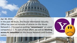 Apr 30, 2016:
In the past 48 hours, the House Information Security
Office has seen an increase of attacks on the House
Network […] focused on putting “ransomware” on users’
computers.[…] .As part of that effort, we will be blocking
access to YahooMail on the House Network until further
notice.
 
