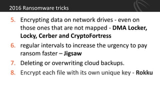 2016 Ransomware tricks
5. Encrypting data on network drives - even on
those ones that are not mapped - DMA Locker,
Locky, Cerber and CryptoFortress
6. regular intervals to increase the urgency to pay
ransom faster – Jigsaw
7. Deleting or overwriting cloud backups.
8. Encrypt each file with its own unique key - Rokku
 