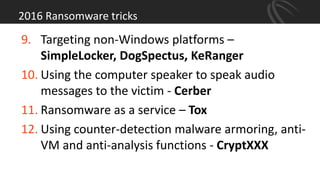2016 Ransomware tricks
9. Targeting non-Windows platforms –
SimpleLocker, DogSpectus, KeRanger
10. Using the computer speaker to speak audio
messages to the victim - Cerber
11. Ransomware as a service – Tox
12. Using counter-detection malware armoring, anti-
VM and anti-analysis functions - CryptXXX
 