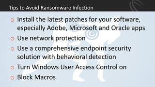 Tips to Avoid Ransomware Infection
o Install the latest patches for your software,
especially Adobe, Microsoft and Oracle apps
o Use network protection
o Use a comprehensive endpoint security
solution with behavioral detection
o Turn Windows User Access Control on
o Block Macros
 