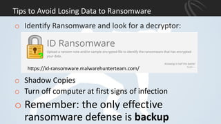 Tips to Avoid Losing Data to Ransomware
o Identify Ransomware and look for a decryptor:
o Shadow Copies
o Turn off computer at first signs of infection
o Remember: the only effective
ransomware defense is backup
https://id-ransomware.malwarehunterteam.com/
 