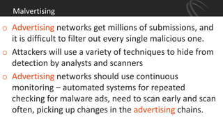 Malvertising
o Advertising networks get millions of submissions, and
it is difficult to filter out every single malicious one.
o Attackers will use a variety of techniques to hide from
detection by analysts and scanners
o Advertising networks should use continuous
monitoring – automated systems for repeated
checking for malware ads, need to scan early and scan
often, picking up changes in the advertising chains.
 