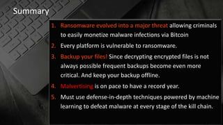 Summary
1. Ransomware evolved into a major threat allowing criminals
to easily monetize malware infections via Bitcoin
2. Every platform is vulnerable to ransomware.
3. Backup your files! Since decrypting encrypted files is not
always possible frequent backups become even more
critical. And keep your backup offline.
4. Malvertising is on pace to have a record year.
5. Must use defense-in-depth techniques powered by machine
learning to defeat malware at every stage of the kill chain.
 