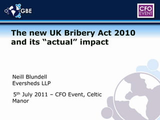 The new UK Bribery Act 2010 and its “actual” impact Neill Blundell Eversheds LLP 5th July 2011 – CFO Event, Celtic Manor 